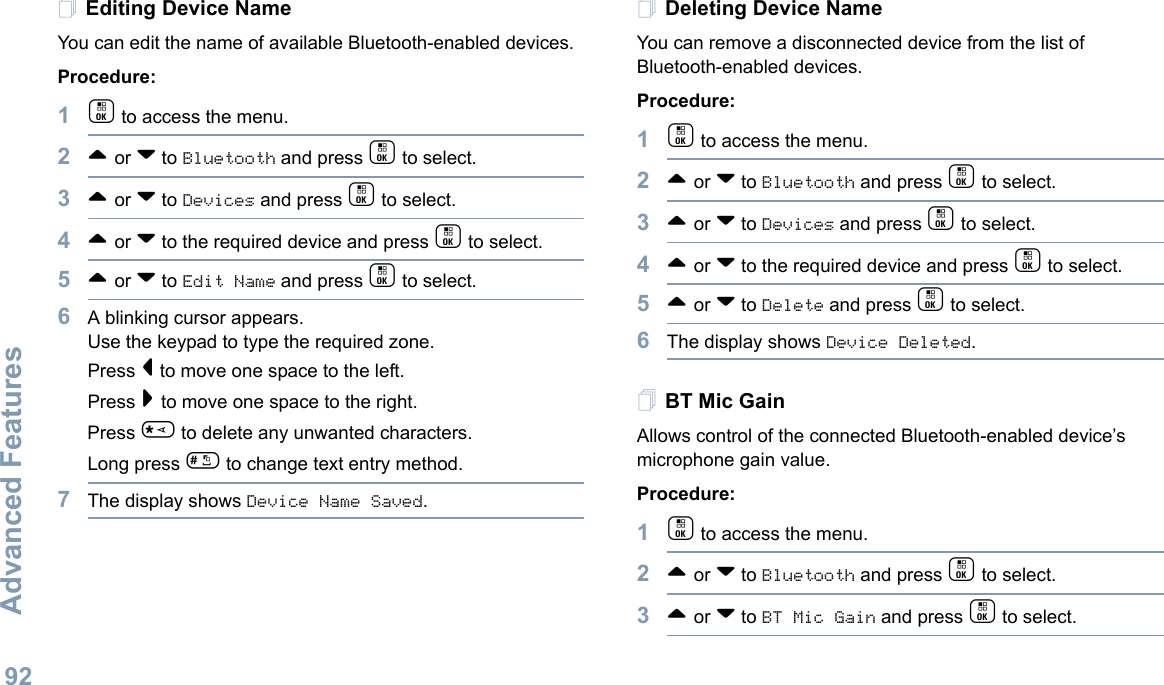Advanced FeaturesEnglish92Editing Device Name You can edit the name of available Bluetooth-enabled devices. Procedure:1c to access the menu.2^ or v to Bluetooth and press c to select.3^ or v to Devices and press c to select.4^ or v to the required device and press c to select.5^ or v to Edit Name and press c to select.6A blinking cursor appears.Use the keypad to type the required zone.Press &lt; to move one space to the left.Press &gt; to move one space to the right.Press * to delete any unwanted characters.Long press # to change text entry method.7The display shows Device Name Saved. Deleting Device NameYou can remove a disconnected device from the list of Bluetooth-enabled devices.Procedure:1c to access the menu.2^ or v to Bluetooth and press c to select.3^ or v to Devices and press c to select.4^ or v to the required device and press c to select.5^ or v to Delete and press c to select.6The display shows Device Deleted. BT Mic GainAllows control of the connected Bluetooth-enabled device’s microphone gain value. Procedure:1c to access the menu.2^ or v to Bluetooth and press c to select.3^ or v to BT Mic Gain and press c to select.