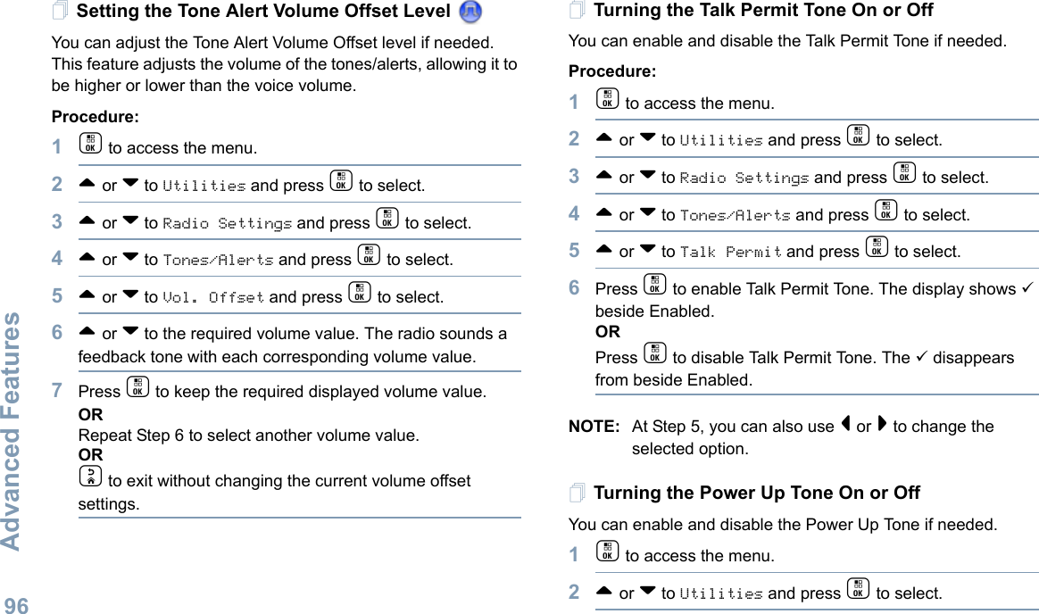 Advanced FeaturesEnglish96Setting the Tone Alert Volume Offset Level You can adjust the Tone Alert Volume Offset level if needed. This feature adjusts the volume of the tones/alerts, allowing it to be higher or lower than the voice volume.Procedure: 1c to access the menu.2^ or v to Utilities and press c to select.3^ or v to Radio Settings and press c to select.4^ or v to Tones/Alerts and press c to select.5^ or v to Vol. Offset and press c to select.6^ or v to the required volume value. The radio sounds a feedback tone with each corresponding volume value.7Press c to keep the required displayed volume value.  ORRepeat Step 6 to select another volume value.ORd to exit without changing the current volume offset settings.Turning the Talk Permit Tone On or Off You can enable and disable the Talk Permit Tone if needed.Procedure: 1c to access the menu.2^ or v to Utilities and press c to select.3^ or v to Radio Settings and press c to select.4^ or v to Tones/Alerts and press c to select.5^ or v to Talk Permit and press c to select.6Press c to enable Talk Permit Tone. The display shows 9 beside Enabled.ORPress c to disable Talk Permit Tone. The 9 disappears from beside Enabled.NOTE: At Step 5, you can also use &lt; or &gt; to change the selected option.Turning the Power Up Tone On or Off  You can enable and disable the Power Up Tone if needed. 1c to access the menu.2^ or v to Utilities and press c to select.
