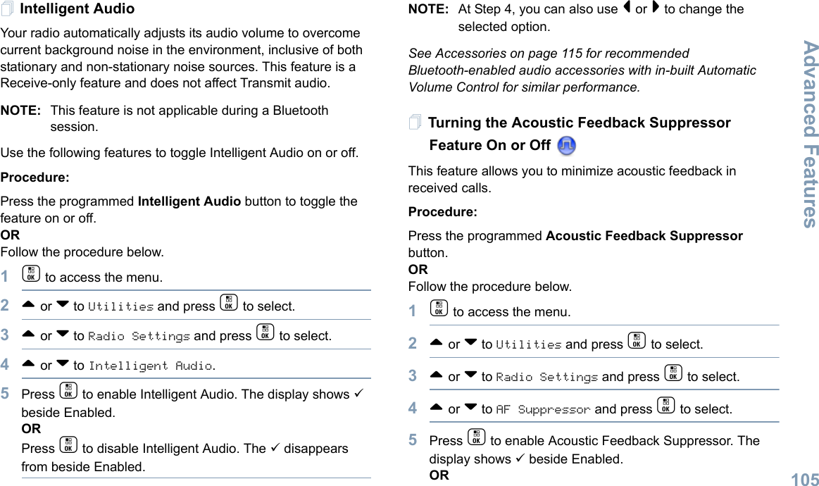 Advanced FeaturesEnglish105Intelligent AudioYour radio automatically adjusts its audio volume to overcome current background noise in the environment, inclusive of both stationary and non-stationary noise sources. This feature is a Receive-only feature and does not affect Transmit audio.  NOTE: This feature is not applicable during a Bluetooth session. Use the following features to toggle Intelligent Audio on or off. Procedure: Press the programmed Intelligent Audio button to toggle the feature on or off. ORFollow the procedure below.1c to access the menu.2^ or v to Utilities and press c to select.3^ or v to Radio Settings and press c to select.4^ or v to Intelligent Audio.5Press c to enable Intelligent Audio. The display shows 9 beside Enabled.ORPress c to disable Intelligent Audio. The 9 disappears from beside Enabled.NOTE: At Step 4, you can also use &lt; or &gt; to change the selected option.See Accessories on page 115 for recommended Bluetooth-enabled audio accessories with in-built Automatic Volume Control for similar performance. Turning the Acoustic Feedback Suppressor Feature On or Off This feature allows you to minimize acoustic feedback in received calls.Procedure: Press the programmed Acoustic Feedback Suppressor button.ORFollow the procedure below.1c to access the menu.2^ or v to Utilities and press c to select.3^ or v to Radio Settings and press c to select.4^ or v to AF Suppressor and press c to select.5Press c to enable Acoustic Feedback Suppressor. The display shows 9 beside Enabled.OR
