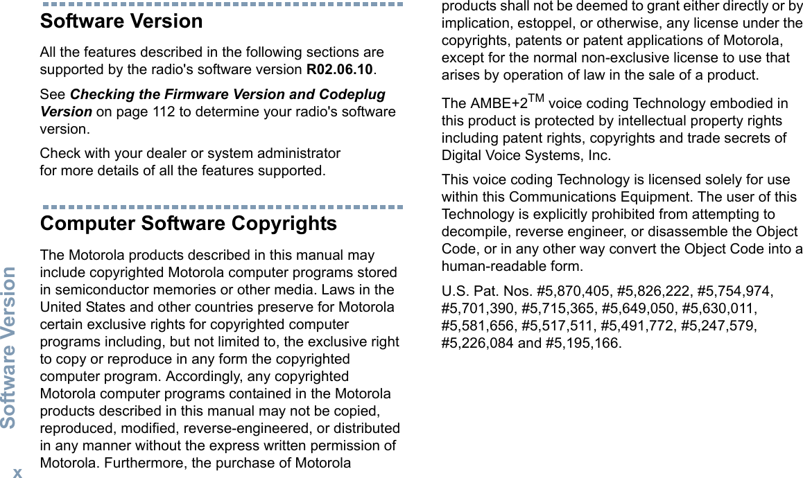 Software VersionEnglishxSoftware VersionAll the features described in the following sections are supported by the radio&apos;s software version R02.06.10. See Checking the Firmware Version and Codeplug Version on page 112 to determine your radio&apos;s software version. Check with your dealer or system administrator for more details of all the features supported.Computer Software CopyrightsThe Motorola products described in this manual may include copyrighted Motorola computer programs stored in semiconductor memories or other media. Laws in the United States and other countries preserve for Motorola certain exclusive rights for copyrighted computer programs including, but not limited to, the exclusive right to copy or reproduce in any form the copyrighted computer program. Accordingly, any copyrighted Motorola computer programs contained in the Motorola products described in this manual may not be copied, reproduced, modified, reverse-engineered, or distributed in any manner without the express written permission of Motorola. Furthermore, the purchase of Motorola products shall not be deemed to grant either directly or by implication, estoppel, or otherwise, any license under the copyrights, patents or patent applications of Motorola, except for the normal non-exclusive license to use that arises by operation of law in the sale of a product.The AMBE+2TM voice coding Technology embodied in this product is protected by intellectual property rights including patent rights, copyrights and trade secrets of Digital Voice Systems, Inc. This voice coding Technology is licensed solely for use within this Communications Equipment. The user of this Technology is explicitly prohibited from attempting to decompile, reverse engineer, or disassemble the Object Code, or in any other way convert the Object Code into a human-readable form. U.S. Pat. Nos. #5,870,405, #5,826,222, #5,754,974, #5,701,390, #5,715,365, #5,649,050, #5,630,011, #5,581,656, #5,517,511, #5,491,772, #5,247,579, #5,226,084 and #5,195,166.