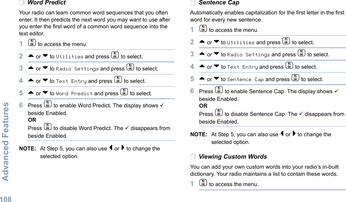 Advanced FeaturesEnglish108Word PredictYour radio can learn common word sequences that you often enter. It then predicts the next word you may want to use after you enter the first word of a common word sequence into the text editor. 1c to access the menu.2^ or v to Utilities and press c to select.3^ or v to Radio Settings and press c to select.4^ or v to Text Entry and press c to select.5^ or v to Word Predict and press c to select.6Press c to enable Word Predict. The display shows 9 beside Enabled.ORPress c to disable Word Predict. The 9 disappears from beside Enabled.NOTE: At Step 5, you can also use &lt; or &gt; to change the selected option.Sentence CapAutomatically enables capitalization for the first letter in the first word for every new sentence.1c to access the menu.2^ or v to Utilities and press c to select.3^ or v to Radio Settings and press c to select.4^ or v to Text Entry and press c to select.5^ or v to Sentence Cap and press c to select.6Press c to enable Sentence Cap. The display shows 9 beside Enabled.ORPress c to disable Sentence Cap. The 9 disappears from beside Enabled.NOTE: At Step 5, you can also use &lt; or &gt; to change the selected option.Viewing Custom WordsYou can add your own custom words into your radio’s in-built dictionary. Your radio maintains a list to contain these words.1c to access the menu.