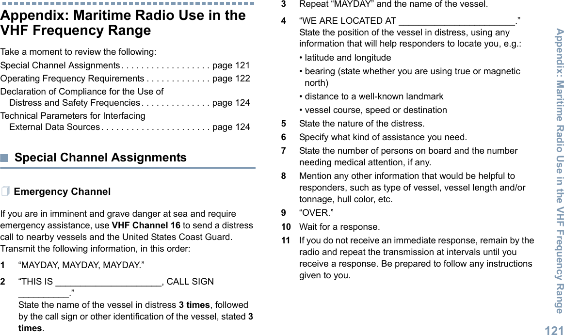 Appendix: Maritime Radio Use in the VHF Frequency RangeEnglish121Appendix: Maritime Radio Use in the VHF Frequency RangeTake a moment to review the following:Special Channel Assignments. . . . . . . . . . . . . . . . . . page 121Operating Frequency Requirements . . . . . . . . . . . . . page 122Declaration of Compliance for the Use of Distress and Safety Frequencies. . . . . . . . . . . . . . page 124Technical Parameters for InterfacingExternal Data Sources. . . . . . . . . . . . . . . . . . . . . . page 124Special Channel AssignmentsEmergency ChannelIf you are in imminent and grave danger at sea and require emergency assistance, use VHF Channel 16 to send a distress call to nearby vessels and the United States Coast Guard. Transmit the following information, in this order:1“MAYDAY, MAYDAY, MAYDAY.”2“THIS IS _____________________, CALL SIGN __________.”State the name of the vessel in distress 3 times, followed by the call sign or other identification of the vessel, stated 3 times.3Repeat “MAYDAY” and the name of the vessel.4“WE ARE LOCATED AT _______________________.” State the position of the vessel in distress, using any information that will help responders to locate you, e.g.:• latitude and longitude• bearing (state whether you are using true or magnetic north)• distance to a well-known landmark• vessel course, speed or destination5State the nature of the distress.6Specify what kind of assistance you need.7State the number of persons on board and the number needing medical attention, if any.8Mention any other information that would be helpful to responders, such as type of vessel, vessel length and/or tonnage, hull color, etc.9“OVER.”10 Wait for a response.11 If you do not receive an immediate response, remain by the radio and repeat the transmission at intervals until you receive a response. Be prepared to follow any instructions given to you.