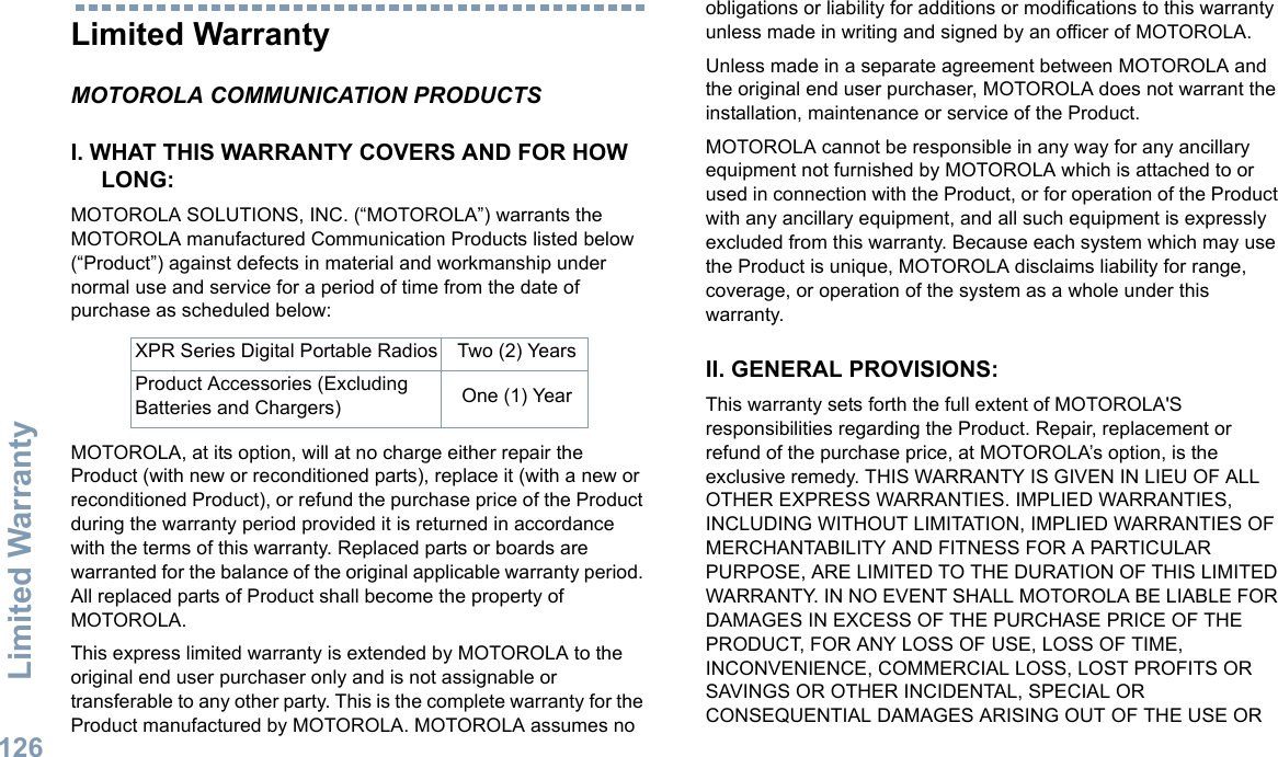 Limited WarrantyEnglish126Limited WarrantyMOTOROLA COMMUNICATION PRODUCTSI. WHAT THIS WARRANTY COVERS AND FOR HOW LONG:MOTOROLA SOLUTIONS, INC. (“MOTOROLA”) warrants the MOTOROLA manufactured Communication Products listed below (“Product”) against defects in material and workmanship under normal use and service for a period of time from the date of purchase as scheduled below:MOTOROLA, at its option, will at no charge either repair the Product (with new or reconditioned parts), replace it (with a new or reconditioned Product), or refund the purchase price of the Product during the warranty period provided it is returned in accordance with the terms of this warranty. Replaced parts or boards are warranted for the balance of the original applicable warranty period. All replaced parts of Product shall become the property of MOTOROLA.This express limited warranty is extended by MOTOROLA to the original end user purchaser only and is not assignable or transferable to any other party. This is the complete warranty for the Product manufactured by MOTOROLA. MOTOROLA assumes no obligations or liability for additions or modifications to this warranty unless made in writing and signed by an officer of MOTOROLA. Unless made in a separate agreement between MOTOROLA and the original end user purchaser, MOTOROLA does not warrant the installation, maintenance or service of the Product.MOTOROLA cannot be responsible in any way for any ancillary equipment not furnished by MOTOROLA which is attached to or used in connection with the Product, or for operation of the Product with any ancillary equipment, and all such equipment is expressly excluded from this warranty. Because each system which may use the Product is unique, MOTOROLA disclaims liability for range, coverage, or operation of the system as a whole under this warranty.II. GENERAL PROVISIONS:This warranty sets forth the full extent of MOTOROLA&apos;S responsibilities regarding the Product. Repair, replacement or refund of the purchase price, at MOTOROLA’s option, is the exclusive remedy. THIS WARRANTY IS GIVEN IN LIEU OF ALL OTHER EXPRESS WARRANTIES. IMPLIED WARRANTIES, INCLUDING WITHOUT LIMITATION, IMPLIED WARRANTIES OF MERCHANTABILITY AND FITNESS FOR A PARTICULAR PURPOSE, ARE LIMITED TO THE DURATION OF THIS LIMITED WARRANTY. IN NO EVENT SHALL MOTOROLA BE LIABLE FOR DAMAGES IN EXCESS OF THE PURCHASE PRICE OF THE PRODUCT, FOR ANY LOSS OF USE, LOSS OF TIME, INCONVENIENCE, COMMERCIAL LOSS, LOST PROFITS OR SAVINGS OR OTHER INCIDENTAL, SPECIAL OR CONSEQUENTIAL DAMAGES ARISING OUT OF THE USE OR XPR Series Digital Portable Radios Two (2) YearsProduct Accessories (Excluding Batteries and Chargers) One (1) Year
