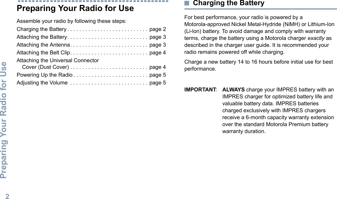 Preparing Your Radio for UseEnglish2Preparing Your Radio for UseAssemble your radio by following these steps:Charging the Battery . . . . . . . . . . . . . . . . . . . . . . . . . . .  page 2Attaching the Battery. . . . . . . . . . . . . . . . . . . . . . . . . . .  page 3Attaching the Antenna. . . . . . . . . . . . . . . . . . . . . . . . . .  page 3Attaching the Belt Clip. . . . . . . . . . . . . . . . . . . . . . . . . .  page 4Attaching the Universal Connector Cover (Dust Cover) . . . . . . . . . . . . . . . . . . . . . . . . . .  page 4Powering Up the Radio . . . . . . . . . . . . . . . . . . . . . . . . .  page 5Adjusting the Volume  . . . . . . . . . . . . . . . . . . . . . . . . . . page 5Charging the BatteryFor best performance, your radio is powered by a Motorola-approved Nickel Metal-Hydride (NiMH) or Lithium-Ion (Li-lon) battery. To avoid damage and comply with warranty terms, charge the battery using a Motorola charger exactly as described in the charger user guide. It is recommended your radio remains powered off while charging. Charge a new battery 14 to 16 hours before initial use for best performance.IMPORTANT:ALWAYS charge your IMPRES battery with an IMPRES charger for optimized battery life and valuable battery data. IMPRES batteries charged exclusively with IMPRES chargers receive a 6-month capacity warranty extension over the standard Motorola Premium battery warranty duration.