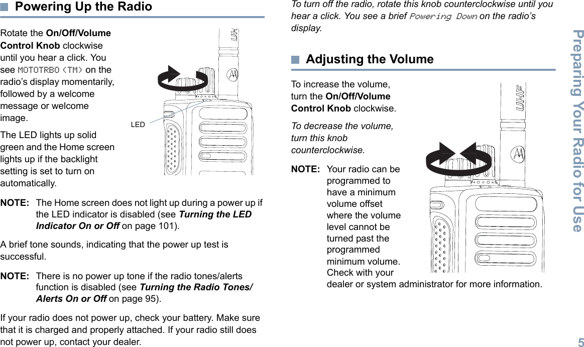 Preparing Your Radio for UseEnglish5Powering Up the RadioRotate the On/Off/Volume Control Knob clockwise until you hear a click. You see MOTOTRBO (TM) on the radio’s display momentarily, followed by a welcome message or welcome image.The LED lights up solid green and the Home screen lights up if the backlight setting is set to turn on automatically.NOTE: The Home screen does not light up during a power up if the LED indicator is disabled (see Turning the LED Indicator On or Off on page 101).A brief tone sounds, indicating that the power up test is successful.NOTE: There is no power up tone if the radio tones/alerts function is disabled (see Turning the Radio Tones/Alerts On or Off on page 95).If your radio does not power up, check your battery. Make sure that it is charged and properly attached. If your radio still does not power up, contact your dealer.To turn off the radio, rotate this knob counterclockwise until you hear a click. You see a brief Powering Down on the radio’s display.Adjusting the VolumeTo increase the volume, turn the On/Off/Volume Control Knob clockwise.To decrease the volume, turn this knob counterclockwise.NOTE: Your radio can be programmed to have a minimum volume offset where the volume level cannot be turned past the programmed minimum volume. Check with your dealer or system administrator for more information.LED