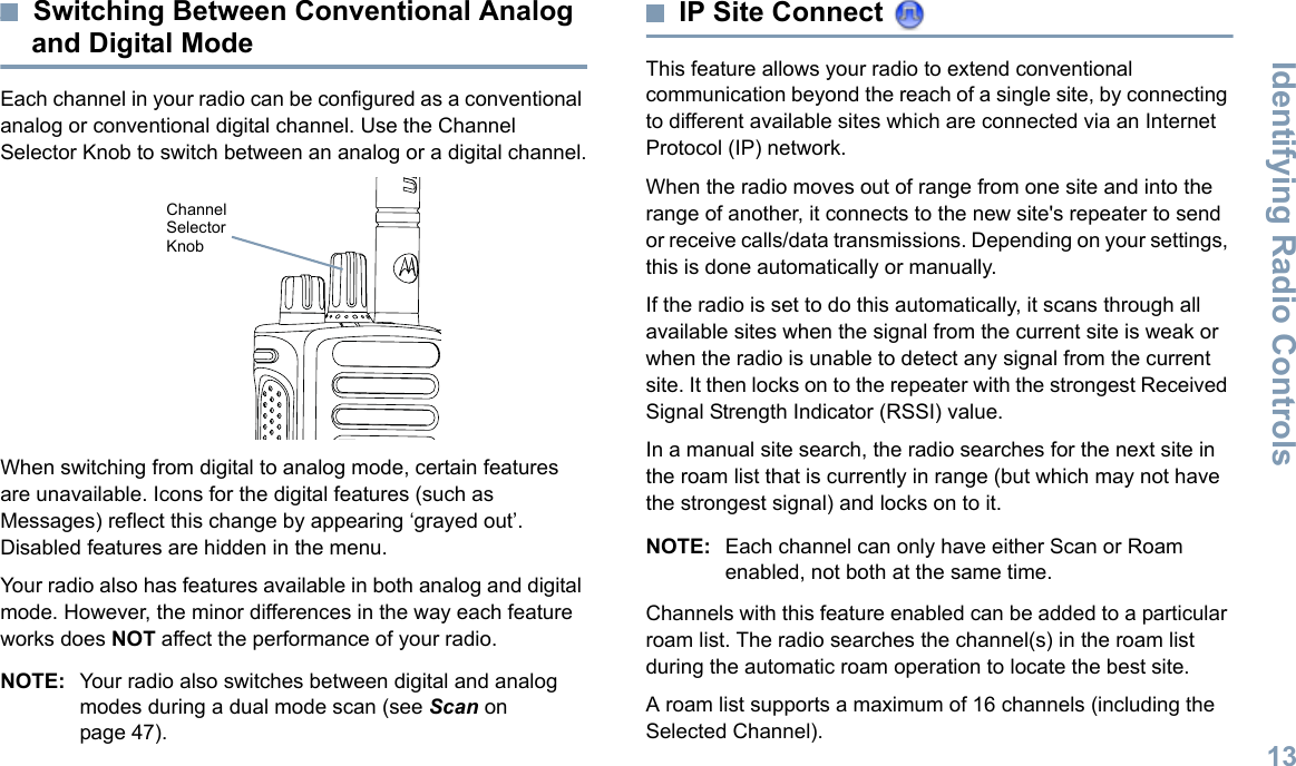 Identifying Radio ControlsEnglish13Switching Between Conventional Analog and Digital ModeEach channel in your radio can be configured as a conventional analog or conventional digital channel. Use the Channel Selector Knob to switch between an analog or a digital channel.When switching from digital to analog mode, certain features are unavailable. Icons for the digital features (such as Messages) reflect this change by appearing ‘grayed out’. Disabled features are hidden in the menu.Your radio also has features available in both analog and digital mode. However, the minor differences in the way each feature works does NOT affect the performance of your radio.NOTE: Your radio also switches between digital and analog modes during a dual mode scan (see Scan on page 47). IP Site Connect This feature allows your radio to extend conventional communication beyond the reach of a single site, by connecting to different available sites which are connected via an Internet Protocol (IP) network.When the radio moves out of range from one site and into the range of another, it connects to the new site&apos;s repeater to send or receive calls/data transmissions. Depending on your settings, this is done automatically or manually.If the radio is set to do this automatically, it scans through all available sites when the signal from the current site is weak or when the radio is unable to detect any signal from the current site. It then locks on to the repeater with the strongest Received Signal Strength Indicator (RSSI) value.In a manual site search, the radio searches for the next site in the roam list that is currently in range (but which may not have the strongest signal) and locks on to it.NOTE: Each channel can only have either Scan or Roam enabled, not both at the same time.Channels with this feature enabled can be added to a particular roam list. The radio searches the channel(s) in the roam list during the automatic roam operation to locate the best site.A roam list supports a maximum of 16 channels (including the Selected Channel).Channel Selector Knob