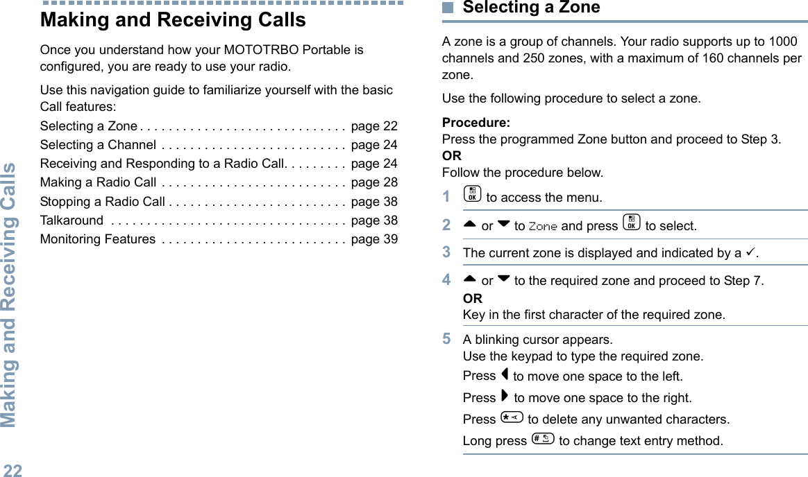 Making and Receiving CallsEnglish22Making and Receiving CallsOnce you understand how your MOTOTRBO Portable is configured, you are ready to use your radio.Use this navigation guide to familiarize yourself with the basic Call features:Selecting a Zone . . . . . . . . . . . . . . . . . . . . . . . . . . . . .  page 22Selecting a Channel  . . . . . . . . . . . . . . . . . . . . . . . . . .  page 24Receiving and Responding to a Radio Call. . . . . . . . .  page 24Making a Radio Call . . . . . . . . . . . . . . . . . . . . . . . . . .  page 28Stopping a Radio Call . . . . . . . . . . . . . . . . . . . . . . . . .  page 38Talkaround  . . . . . . . . . . . . . . . . . . . . . . . . . . . . . . . . .  page 38Monitoring Features  . . . . . . . . . . . . . . . . . . . . . . . . . .  page 39Selecting a ZoneA zone is a group of channels. Your radio supports up to 1000 channels and 250 zones, with a maximum of 160 channels per zone.Use the following procedure to select a zone.Procedure:Press the programmed Zone button and proceed to Step 3. ORFollow the procedure below.1c to access the menu.2^ or v to Zone and press c to select. 3The current zone is displayed and indicated by a 9.4^ or v to the required zone and proceed to Step 7.ORKey in the first character of the required zone.5A blinking cursor appears.Use the keypad to type the required zone.Press &lt; to move one space to the left.Press &gt; to move one space to the right.Press * to delete any unwanted characters.Long press # to change text entry method.