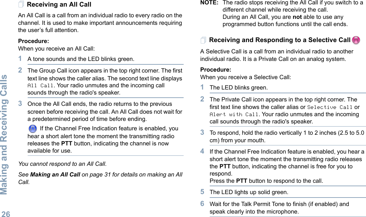 Making and Receiving CallsEnglish26Receiving an All CallAn All Call is a call from an individual radio to every radio on the channel. It is used to make important announcements requiring the user’s full attention.Procedure:When you receive an All Call:1A tone sounds and the LED blinks green. 2The Group Call icon appears in the top right corner. The first text line shows the caller alias. The second text line displays All Call. Your radio unmutes and the incoming call sounds through the radio&apos;s speaker.3Once the All Call ends, the radio returns to the previous screen before receiving the call. An All Call does not wait for a predetermined period of time before ending.  If the Channel Free Indication feature is enabled, you hear a short alert tone the moment the transmitting radio releases the PTT button, indicating the channel is now available for use.You cannot respond to an All Call.See Making an All Call on page 31 for details on making an All Call.NOTE: The radio stops receiving the All Call if you switch to a different channel while receiving the call.During an All Call, you are not able to use any programmed button functions until the call ends.Receiving and Responding to a Selective Call  A Selective Call is a call from an individual radio to another individual radio. It is a Private Call on an analog system.Procedure:When you receive a Selective Call:1The LED blinks green.2The Private Call icon appears in the top right corner. The first text line shows the caller alias or Selective Call or Alert with Call. Your radio unmutes and the incoming call sounds through the radio&apos;s speaker.3To respond, hold the radio vertically 1 to 2 inches (2.5 to 5.0 cm) from your mouth.4If the Channel Free Indication feature is enabled, you hear a short alert tone the moment the transmitting radio releases the PTT button, indicating the channel is free for you to respond.Press the PTT button to respond to the call.5The LED lights up solid green.6Wait for the Talk Permit Tone to finish (if enabled) and speak clearly into the microphone.