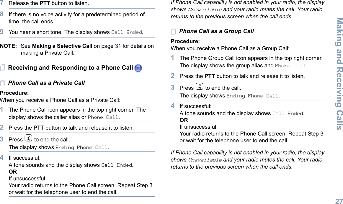 Making and Receiving CallsEnglish277Release the PTT button to listen.8If there is no voice activity for a predetermined period of time, the call ends.9You hear a short tone. The display shows Call Ended.NOTE: See Making a Selective Call on page 31 for details on making a Private Call.Receiving and Responding to a Phone CallPhone Call as a Private Call Procedure:When you receive a Phone Call as a Private Call:1The Phone Call icon appears in the top right corner. The display shows the caller alias or Phone Call.2Press the PTT button to talk and release it to listen. 3Press d to end the call.The display shows Ending Phone Call.4If successful:A tone sounds and the display shows Call Ended. ORIf unsuccessful:Your radio returns to the Phone Call screen. Repeat Step 3 or wait for the telephone user to end the call.If Phone Call capability is not enabled in your radio, the display shows Unavailable and your radio mutes the call. Your radio returns to the previous screen when the call ends.Phone Call as a Group Call Procedure:When you receive a Phone Call as a Group Call:1The Phone Group Call icon appears in the top right corner. The display shows the group alias and Phone Call.2Press the PTT button to talk and release it to listen.3Press d to end the call.The display shows Ending Phone Call.4If successful:A tone sounds and the display shows Call Ended. ORIf unsuccessful:Your radio returns to the Phone Call screen. Repeat Step 3 or wait for the telephone user to end the call.If Phone Call capability is not enabled in your radio, the display shows Unavailable and your radio mutes the call. Your radio returns to the previous screen when the call ends.