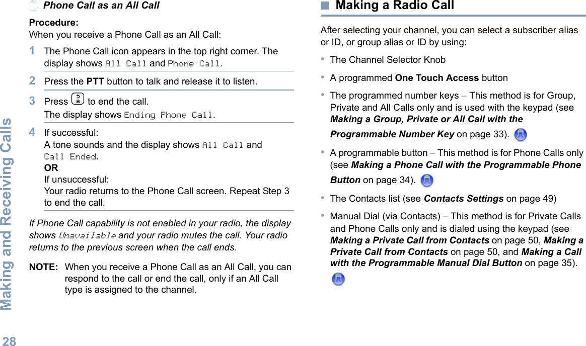 Making and Receiving CallsEnglish28Phone Call as an All Call Procedure:When you receive a Phone Call as an All Call:1The Phone Call icon appears in the top right corner. The display shows All Call and Phone Call.2Press the PTT button to talk and release it to listen.3Press d to end the call.The display shows Ending Phone Call.4If successful:A tone sounds and the display shows All Call and Call Ended. ORIf unsuccessful:Your radio returns to the Phone Call screen. Repeat Step 3 to end the call.If Phone Call capability is not enabled in your radio, the display shows Unavailable and your radio mutes the call. Your radio returns to the previous screen when the call ends.NOTE: When you receive a Phone Call as an All Call, you can respond to the call or end the call, only if an All Call type is assigned to the channel.Making a Radio CallAfter selecting your channel, you can select a subscriber alias or ID, or group alias or ID by using:•The Channel Selector Knob•A programmed One Touch Access button •The programmed number keys – This method is for Group, Private and All Calls only and is used with the keypad (see Making a Group, Private or All Call with the Programmable Number Key on page 33). •A programmable button – This method is for Phone Calls only (see Making a Phone Call with the Programmable Phone Button on page 34). •The Contacts list (see Contacts Settings on page 49)•Manual Dial (via Contacts) – This method is for Private Calls and Phone Calls only and is dialed using the keypad (see Making a Private Call from Contacts on page 50, Making a Private Call from Contacts on page 50, and Making a Call with the Programmable Manual Dial Button on page 35). 