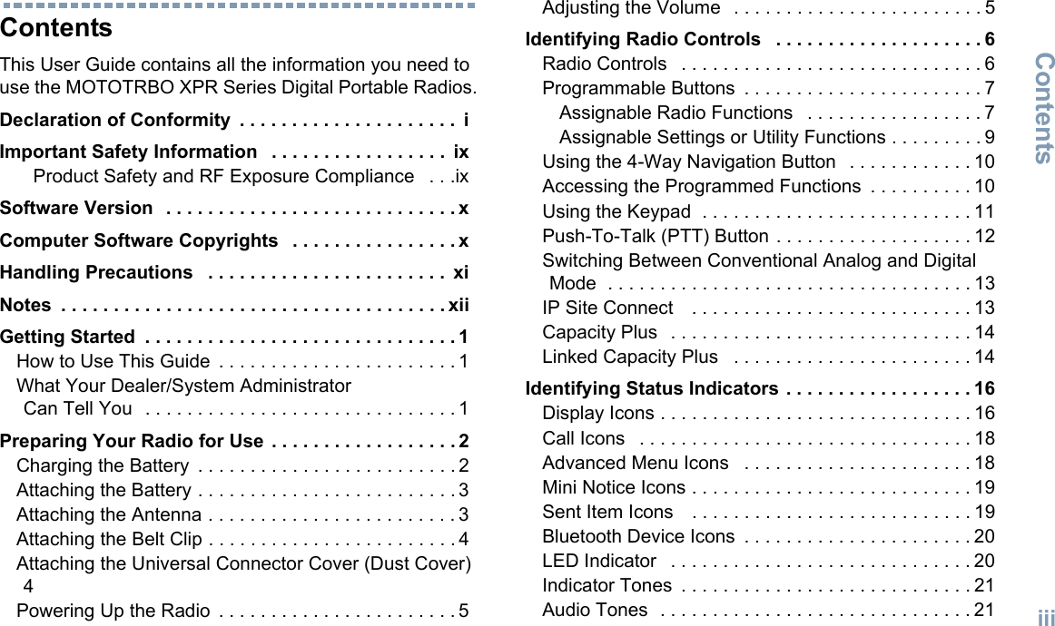 ContentsEnglishiiiContentsThis User Guide contains all the information you need to use the MOTOTRBO XPR Series Digital Portable Radios.Declaration of Conformity  . . . . . . . . . . . . . . . . . . . . .  iImportant Safety Information   . . . . . . . . . . . . . . . . .  ixProduct Safety and RF Exposure Compliance   . . .ixSoftware Version   . . . . . . . . . . . . . . . . . . . . . . . . . . . . xComputer Software Copyrights   . . . . . . . . . . . . . . . . xHandling Precautions   . . . . . . . . . . . . . . . . . . . . . . .  xiNotes  . . . . . . . . . . . . . . . . . . . . . . . . . . . . . . . . . . . . . xiiGetting Started  . . . . . . . . . . . . . . . . . . . . . . . . . . . . . . 1How to Use This Guide  . . . . . . . . . . . . . . . . . . . . . . . 1What Your Dealer/System Administrator Can Tell You   . . . . . . . . . . . . . . . . . . . . . . . . . . . . . . 1Preparing Your Radio for Use  . . . . . . . . . . . . . . . . . . 2Charging the Battery  . . . . . . . . . . . . . . . . . . . . . . . . . 2Attaching the Battery . . . . . . . . . . . . . . . . . . . . . . . . . 3Attaching the Antenna . . . . . . . . . . . . . . . . . . . . . . . . 3Attaching the Belt Clip . . . . . . . . . . . . . . . . . . . . . . . . 4Attaching the Universal Connector Cover (Dust Cover) 4Powering Up the Radio  . . . . . . . . . . . . . . . . . . . . . . . 5Adjusting the Volume   . . . . . . . . . . . . . . . . . . . . . . . . 5Identifying Radio Controls   . . . . . . . . . . . . . . . . . . . . 6Radio Controls   . . . . . . . . . . . . . . . . . . . . . . . . . . . . . 6Programmable Buttons  . . . . . . . . . . . . . . . . . . . . . . . 7Assignable Radio Functions   . . . . . . . . . . . . . . . . . 7Assignable Settings or Utility Functions . . . . . . . . . 9Using the 4-Way Navigation Button   . . . . . . . . . . . . 10Accessing the Programmed Functions  . . . . . . . . . . 10Using the Keypad  . . . . . . . . . . . . . . . . . . . . . . . . . . 11Push-To-Talk (PTT) Button . . . . . . . . . . . . . . . . . . . 12Switching Between Conventional Analog and Digital Mode  . . . . . . . . . . . . . . . . . . . . . . . . . . . . . . . . . . . 13IP Site Connect    . . . . . . . . . . . . . . . . . . . . . . . . . . . 13Capacity Plus   . . . . . . . . . . . . . . . . . . . . . . . . . . . . . 14Linked Capacity Plus   . . . . . . . . . . . . . . . . . . . . . . . 14Identifying Status Indicators . . . . . . . . . . . . . . . . . . 16Display Icons . . . . . . . . . . . . . . . . . . . . . . . . . . . . . . 16Call Icons   . . . . . . . . . . . . . . . . . . . . . . . . . . . . . . . . 18Advanced Menu Icons   . . . . . . . . . . . . . . . . . . . . . . 18Mini Notice Icons . . . . . . . . . . . . . . . . . . . . . . . . . . . 19Sent Item Icons    . . . . . . . . . . . . . . . . . . . . . . . . . . . 19Bluetooth Device Icons  . . . . . . . . . . . . . . . . . . . . . . 20LED Indicator   . . . . . . . . . . . . . . . . . . . . . . . . . . . . . 20Indicator Tones  . . . . . . . . . . . . . . . . . . . . . . . . . . . . 21Audio Tones  . . . . . . . . . . . . . . . . . . . . . . . . . . . . . . 21