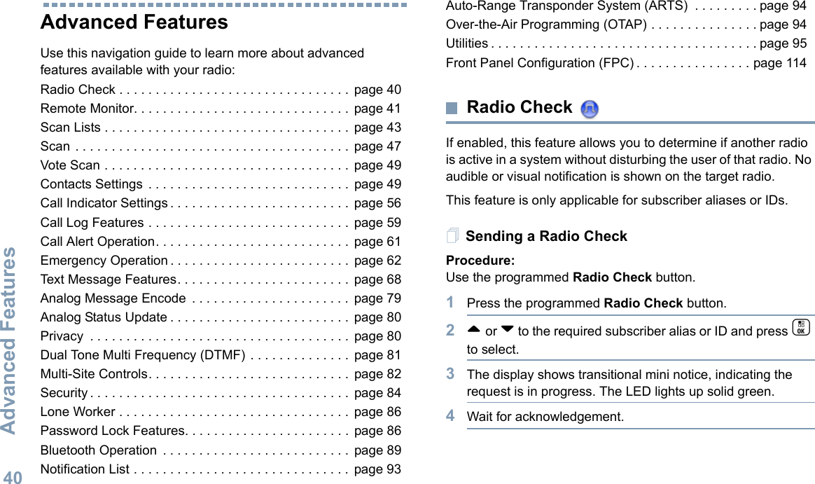 Advanced FeaturesEnglish40Advanced FeaturesUse this navigation guide to learn more about advanced features available with your radio:Radio Check . . . . . . . . . . . . . . . . . . . . . . . . . . . . . . . .  page 40Remote Monitor. . . . . . . . . . . . . . . . . . . . . . . . . . . . . .  page 41Scan Lists . . . . . . . . . . . . . . . . . . . . . . . . . . . . . . . . . .  page 43Scan . . . . . . . . . . . . . . . . . . . . . . . . . . . . . . . . . . . . . .  page 47Vote Scan . . . . . . . . . . . . . . . . . . . . . . . . . . . . . . . . . .  page 49Contacts Settings  . . . . . . . . . . . . . . . . . . . . . . . . . . . .  page 49Call Indicator Settings . . . . . . . . . . . . . . . . . . . . . . . . .  page 56Call Log Features . . . . . . . . . . . . . . . . . . . . . . . . . . . .  page 59Call Alert Operation. . . . . . . . . . . . . . . . . . . . . . . . . . .  page 61Emergency Operation . . . . . . . . . . . . . . . . . . . . . . . . .  page 62Text Message Features. . . . . . . . . . . . . . . . . . . . . . . .  page 68Analog Message Encode  . . . . . . . . . . . . . . . . . . . . . .  page 79Analog Status Update . . . . . . . . . . . . . . . . . . . . . . . . .  page 80Privacy  . . . . . . . . . . . . . . . . . . . . . . . . . . . . . . . . . . . .  page 80Dual Tone Multi Frequency (DTMF) . . . . . . . . . . . . . .  page 81Multi-Site Controls. . . . . . . . . . . . . . . . . . . . . . . . . . . .  page 82Security . . . . . . . . . . . . . . . . . . . . . . . . . . . . . . . . . . . .  page 84Lone Worker . . . . . . . . . . . . . . . . . . . . . . . . . . . . . . . .  page 86Password Lock Features. . . . . . . . . . . . . . . . . . . . . . .  page 86Bluetooth Operation  . . . . . . . . . . . . . . . . . . . . . . . . . .  page 89Notification List . . . . . . . . . . . . . . . . . . . . . . . . . . . . . .  page 93Auto-Range Transponder System (ARTS)  . . . . . . . . . page 94Over-the-Air Programming (OTAP) . . . . . . . . . . . . . . . page 94Utilities . . . . . . . . . . . . . . . . . . . . . . . . . . . . . . . . . . . . . page 95Front Panel Configuration (FPC) . . . . . . . . . . . . . . . . page 114Radio Check If enabled, this feature allows you to determine if another radio is active in a system without disturbing the user of that radio. No audible or visual notification is shown on the target radio.This feature is only applicable for subscriber aliases or IDs.Sending a Radio CheckProcedure: Use the programmed Radio Check button.1Press the programmed Radio Check button.2^ or v to the required subscriber alias or ID and press c to select.3The display shows transitional mini notice, indicating the request is in progress. The LED lights up solid green. 4Wait for acknowledgement.