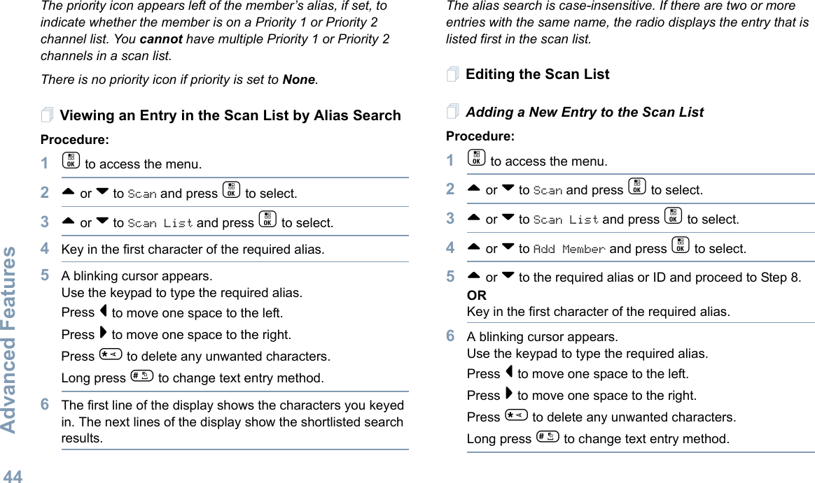 Advanced FeaturesEnglish44The priority icon appears left of the member’s alias, if set, to indicate whether the member is on a Priority 1 or Priority 2 channel list. You cannot have multiple Priority 1 or Priority 2 channels in a scan list.There is no priority icon if priority is set to None.Viewing an Entry in the Scan List by Alias SearchProcedure:1c to access the menu.2^ or v to Scan and press c to select.3^ or v to Scan List and press c to select.4Key in the first character of the required alias.5A blinking cursor appears.Use the keypad to type the required alias.Press &lt; to move one space to the left.Press &gt; to move one space to the right.Press * to delete any unwanted characters.Long press # to change text entry method.6The first line of the display shows the characters you keyed in. The next lines of the display show the shortlisted search results.The alias search is case-insensitive. If there are two or more entries with the same name, the radio displays the entry that is listed first in the scan list.Editing the Scan ListAdding a New Entry to the Scan ListProcedure:1c to access the menu.2^ or v to Scan and press c to select.3^ or v to Scan List and press c to select.4^ or v to Add Member and press c to select.5^ or v to the required alias or ID and proceed to Step 8.ORKey in the first character of the required alias.6A blinking cursor appears.Use the keypad to type the required alias.Press &lt; to move one space to the left.Press &gt; to move one space to the right.Press * to delete any unwanted characters.Long press # to change text entry method.