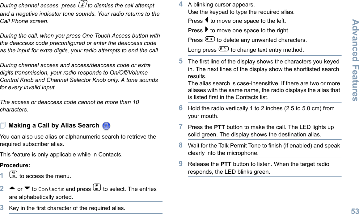 Advanced FeaturesEnglish53During channel access, press d to dismiss the call attempt and a negative indicator tone sounds. Your radio returns to the Call Phone screen.During the call, when you press One Touch Access button with the deaccess code preconfigured or enter the deaccess code as the input for extra digits, your radio attempts to end the call.During channel access and access/deaccess code or extra digits transmission, your radio responds to On/Off/Volume Control Knob and Channel Selector Knob only. A tone sounds for every invalid input.The access or deaccess code cannot be more than 10 characters.Making a Call by Alias Search You can also use alias or alphanumeric search to retrieve the required subscriber alias.This feature is only applicable while in Contacts.Procedure:1c to access the menu.2^ or v to Contacts and press c to select. The entries are alphabetically sorted.3Key in the first character of the required alias.4A blinking cursor appears.Use the keypad to type the required alias.Press &lt; to move one space to the left.Press &gt; to move one space to the right.Press * to delete any unwanted characters.Long press # to change text entry method.5The first line of the display shows the characters you keyed in. The next lines of the display show the shortlisted search results.The alias search is case-insensitive. If there are two or more aliases with the same name, the radio displays the alias that is listed first in the Contacts list.6Hold the radio vertically 1 to 2 inches (2.5 to 5.0 cm) from your mouth.7Press the PTT button to make the call. The LED lights up solid green. The display shows the destination alias.8Wait for the Talk Permit Tone to finish (if enabled) and speak clearly into the microphone.9Release the PTT button to listen. When the target radio responds, the LED blinks green.