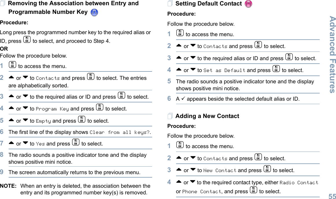Advanced FeaturesEnglish55Removing the Association between Entry and Programmable Number Key Procedure:Long press the programmed number key to the required alias or ID, press c to select, and proceed to Step 4.ORFollow the procedure below.1c to access the menu.2^ or v to Contacts and press c to select. The entries are alphabetically sorted.3^ or v to the required alias or ID and press c to select.4^ or v to Program Key and press c to select.5^ or v to Empty and press c to select.6The first line of the display shows Clear from all keys?.7^ or v to Yes and press c to select.8The radio sounds a positive indicator tone and the display shows positive mini notice.9The screen automatically returns to the previous menu.NOTE: When an entry is deleted, the association between the entry and its programmed number key(s) is removed.Setting Default Contact Procedure:Follow the procedure below.1c to access the menu.2^ or v to Contacts and press c to select.3^ or v to the required alias or ID and press c to select.4^ or v to Set as Default and press c to select.5The radio sounds a positive indicator tone and the display shows positive mini notice.6A 9 appears beside the selected default alias or ID.Adding a New ContactProcedure:Follow the procedure below.1c to access the menu.2^ or v to Contacts and press c to select.3^ or v to New Contact and press c to select.4^ or v to the required contact type, either Radio Contact or Phone Contact, and press c to select.
