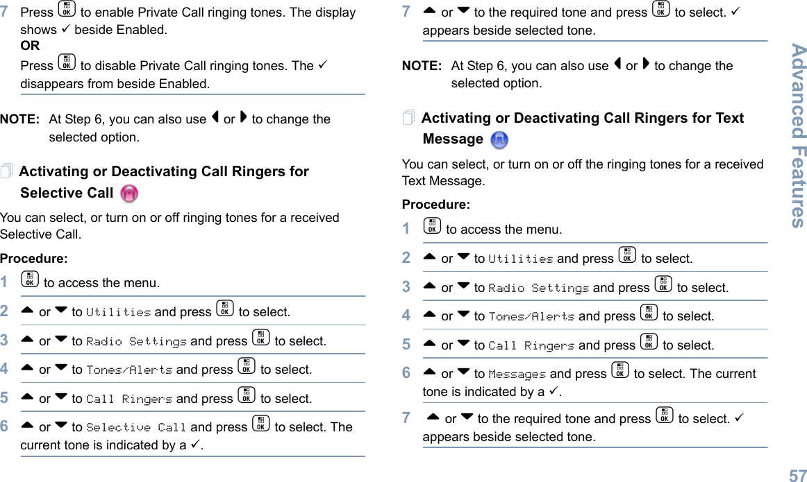 Advanced FeaturesEnglish577Press c to enable Private Call ringing tones. The display shows 9 beside Enabled.ORPress c to disable Private Call ringing tones. The 9 disappears from beside Enabled.NOTE: At Step 6, you can also use &lt; or &gt; to change the selected option.Activating or Deactivating Call Ringers for Selective Call You can select, or turn on or off ringing tones for a received Selective Call.Procedure: 1c to access the menu.2^ or v to Utilities and press c to select.3^ or v to Radio Settings and press c to select.4^ or v to Tones/Alerts and press c to select.5^ or v to Call Ringers and press c to select.6^ or v to Selective Call and press c to select. The current tone is indicated by a 9.7^ or v to the required tone and press c to select. 9 appears beside selected tone. NOTE: At Step 6, you can also use &lt; or &gt; to change the selected option.Activating or Deactivating Call Ringers for Text Message You can select, or turn on or off the ringing tones for a received Text Message.Procedure: 1c to access the menu.2^ or v to Utilities and press c to select.3^ or v to Radio Settings and press c to select.4^ or v to Tones/Alerts and press c to select.5^ or v to Call Ringers and press c to select.6^ or v to Messages and press c to select. The current tone is indicated by a 9.7 ^ or v to the required tone and press c to select. 9 appears beside selected tone. 