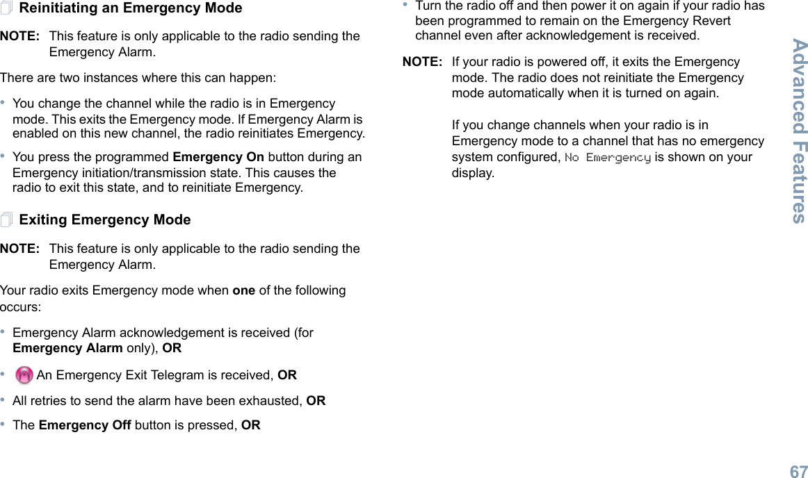 Advanced FeaturesEnglish67Reinitiating an Emergency ModeNOTE: This feature is only applicable to the radio sending the Emergency Alarm.There are two instances where this can happen:•You change the channel while the radio is in Emergency mode. This exits the Emergency mode. If Emergency Alarm is enabled on this new channel, the radio reinitiates Emergency.•You press the programmed Emergency On button during an Emergency initiation/transmission state. This causes the radio to exit this state, and to reinitiate Emergency.Exiting Emergency ModeNOTE: This feature is only applicable to the radio sending the Emergency Alarm.Your radio exits Emergency mode when one of the following occurs:•Emergency Alarm acknowledgement is received (for Emergency Alarm only), OR•An Emergency Exit Telegram is received, OR•All retries to send the alarm have been exhausted, OR•The Emergency Off button is pressed, OR•Turn the radio off and then power it on again if your radio has been programmed to remain on the Emergency Revert channel even after acknowledgement is received. NOTE: If your radio is powered off, it exits the Emergency mode. The radio does not reinitiate the Emergency mode automatically when it is turned on again.If you change channels when your radio is in Emergency mode to a channel that has no emergency system configured, No Emergency is shown on your display. 