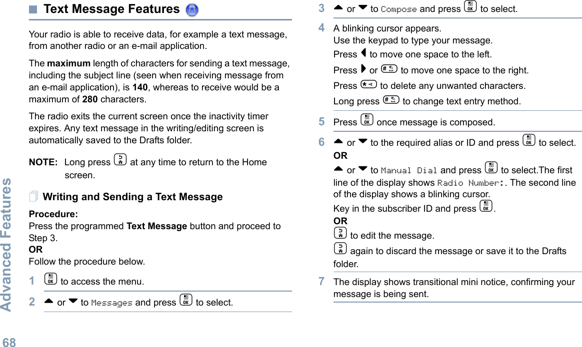 Advanced FeaturesEnglish68Text Message Features Your radio is able to receive data, for example a text message, from another radio or an e-mail application.The maximum length of characters for sending a text message, including the subject line (seen when receiving message from an e-mail application), is 140, whereas to receive would be a maximum of 280 characters. The radio exits the current screen once the inactivity timer expires. Any text message in the writing/editing screen is automatically saved to the Drafts folder.NOTE: Long press d at any time to return to the Home screen.Writing and Sending a Text MessageProcedure:Press the programmed Text Message button and proceed to Step 3.ORFollow the procedure below.1c to access the menu.2^ or v to Messages and press c to select.3^ or v to Compose and press c to select.4A blinking cursor appears. Use the keypad to type your message.Press &lt; to move one space to the left. Press &gt; or # to move one space to the right.Press * to delete any unwanted characters.Long press # to change text entry method.5Press c once message is composed.6^ or v to the required alias or ID and press c to select.OR^ or v to Manual Dial and press c to select.The first line of the display shows Radio Number:. The second line of the display shows a blinking cursor. Key in the subscriber ID and press c.ORd to edit the message.d again to discard the message or save it to the Drafts folder.7The display shows transitional mini notice, confirming your message is being sent.