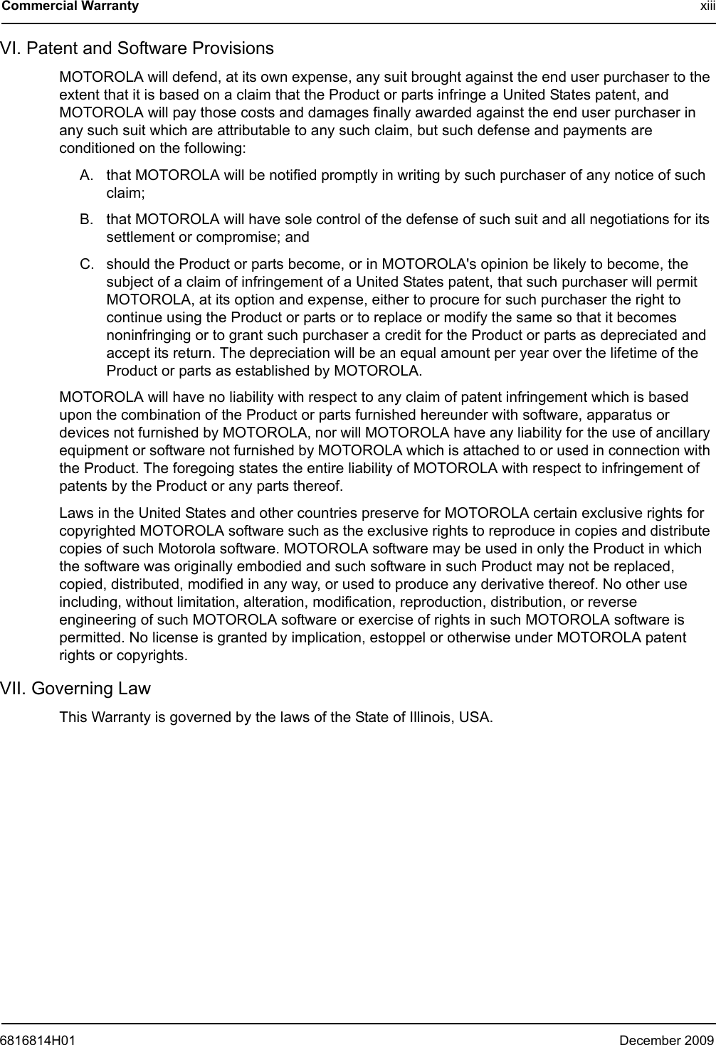 6816814H01 December 2009Commercial Warranty xiiiVI. Patent and Software ProvisionsMOTOROLA will defend, at its own expense, any suit brought against the end user purchaser to the extent that it is based on a claim that the Product or parts infringe a United States patent, and MOTOROLA will pay those costs and damages finally awarded against the end user purchaser in any such suit which are attributable to any such claim, but such defense and payments are conditioned on the following:A. that MOTOROLA will be notified promptly in writing by such purchaser of any notice of such claim;B. that MOTOROLA will have sole control of the defense of such suit and all negotiations for its settlement or compromise; andC. should the Product or parts become, or in MOTOROLA&apos;s opinion be likely to become, the subject of a claim of infringement of a United States patent, that such purchaser will permit MOTOROLA, at its option and expense, either to procure for such purchaser the right to continue using the Product or parts or to replace or modify the same so that it becomes noninfringing or to grant such purchaser a credit for the Product or parts as depreciated and accept its return. The depreciation will be an equal amount per year over the lifetime of the Product or parts as established by MOTOROLA.MOTOROLA will have no liability with respect to any claim of patent infringement which is based upon the combination of the Product or parts furnished hereunder with software, apparatus or devices not furnished by MOTOROLA, nor will MOTOROLA have any liability for the use of ancillary equipment or software not furnished by MOTOROLA which is attached to or used in connection with the Product. The foregoing states the entire liability of MOTOROLA with respect to infringement of patents by the Product or any parts thereof.Laws in the United States and other countries preserve for MOTOROLA certain exclusive rights for copyrighted MOTOROLA software such as the exclusive rights to reproduce in copies and distribute copies of such Motorola software. MOTOROLA software may be used in only the Product in which the software was originally embodied and such software in such Product may not be replaced, copied, distributed, modified in any way, or used to produce any derivative thereof. No other use including, without limitation, alteration, modification, reproduction, distribution, or reverse engineering of such MOTOROLA software or exercise of rights in such MOTOROLA software is permitted. No license is granted by implication, estoppel or otherwise under MOTOROLA patent rights or copyrights.VII. Governing LawThis Warranty is governed by the laws of the State of Illinois, USA.