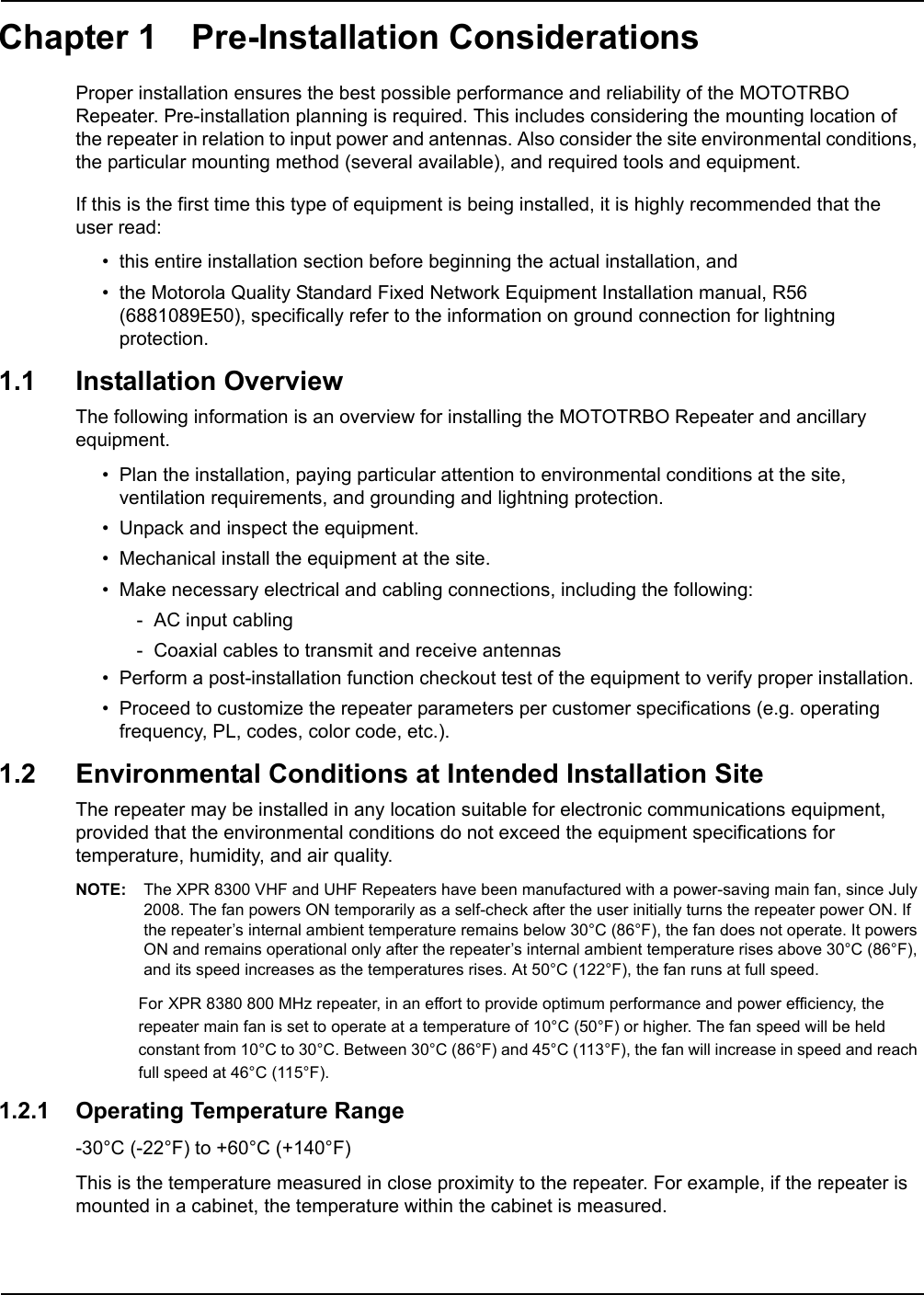 Chapter 1 Pre-Installation Considerations Proper installation ensures the best possible performance and reliability of the MOTOTRBO Repeater. Pre-installation planning is required. This includes considering the mounting location of the repeater in relation to input power and antennas. Also consider the site environmental conditions, the particular mounting method (several available), and required tools and equipment.If this is the first time this type of equipment is being installed, it is highly recommended that the  user read:• this entire installation section before beginning the actual installation, and• the Motorola Quality Standard Fixed Network Equipment Installation manual, R56 (6881089E50), specifically refer to the information on ground connection for lightning protection.1.1 Installation OverviewThe following information is an overview for installing the MOTOTRBO Repeater and ancillary equipment. • Plan the installation, paying particular attention to environmental conditions at the site, ventilation requirements, and grounding and lightning protection.• Unpack and inspect the equipment.• Mechanical install the equipment at the site.• Make necessary electrical and cabling connections, including the following:- AC input cabling- Coaxial cables to transmit and receive antennas• Perform a post-installation function checkout test of the equipment to verify proper installation.• Proceed to customize the repeater parameters per customer specifications (e.g. operating frequency, PL, codes, color code, etc.).1.2 Environmental Conditions at Intended Installation SiteThe repeater may be installed in any location suitable for electronic communications equipment, provided that the environmental conditions do not exceed the equipment specifications for temperature, humidity, and air quality. NOTE: The XPR 8300 VHF and UHF Repeaters have been manufactured with a power-saving main fan, since July 2008. The fan powers ON temporarily as a self-check after the user initially turns the repeater power ON. If the repeater’s internal ambient temperature remains below 30°C (86°F), the fan does not operate. It powers ON and remains operational only after the repeater’s internal ambient temperature rises above 30°C (86°F), and its speed increases as the temperatures rises. At 50°C (122°F), the fan runs at full speed.For XPR 8380 800 MHz repeater, in an effort to provide optimum performance and power efficiency, the repeater main fan is set to operate at a temperature of 10°C (50°F) or higher. The fan speed will be held constant from 10°C to 30°C. Between 30°C (86°F) and 45°C (113°F), the fan will increase in speed and reach full speed at 46°C (115°F).1.2.1 Operating Temperature Range-30°C (-22°F) to +60°C (+140°F)This is the temperature measured in close proximity to the repeater. For example, if the repeater is mounted in a cabinet, the temperature within the cabinet is measured.