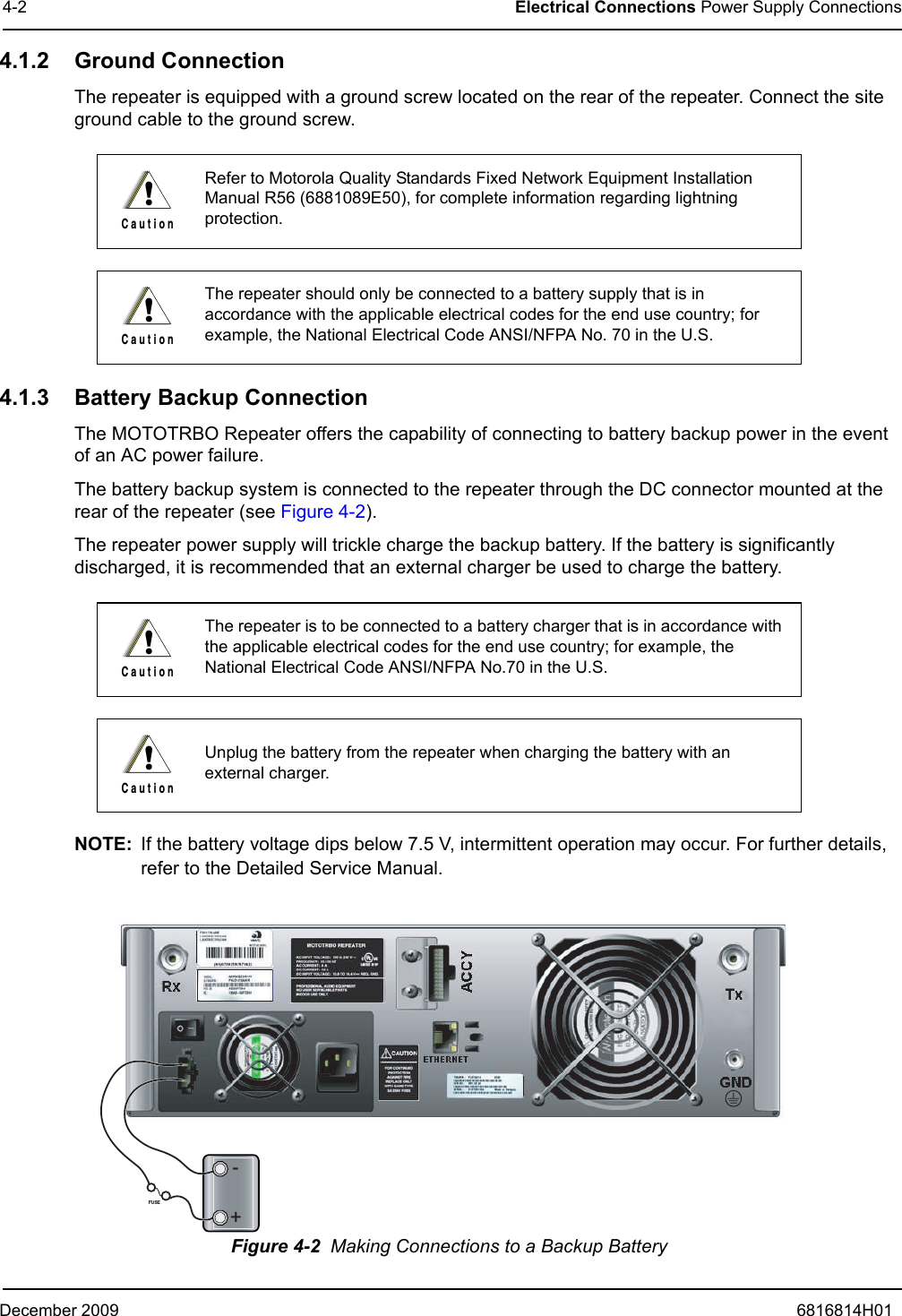 December 2009 6816814H014-2 Electrical Connections Power Supply Connections4.1.2 Ground ConnectionThe repeater is equipped with a ground screw located on the rear of the repeater. Connect the site ground cable to the ground screw.4.1.3 Battery Backup ConnectionThe MOTOTRBO Repeater offers the capability of connecting to battery backup power in the event of an AC power failure.The battery backup system is connected to the repeater through the DC connector mounted at the rear of the repeater (see Figure 4-2).The repeater power supply will trickle charge the backup battery. If the battery is significantly discharged, it is recommended that an external charger be used to charge the battery. NOTE: If the battery voltage dips below 7.5 V, intermittent operation may occur. For further details, refer to the Detailed Service Manual.Figure 4-2  Making Connections to a Backup BatteryRefer to Motorola Quality Standards Fixed Network Equipment Installation Manual R56 (6881089E50), for complete information regarding lightning protection.The repeater should only be connected to a battery supply that is in accordance with the applicable electrical codes for the end use country; for example, the National Electrical Code ANSI/NFPA No. 70 in the U.S.The repeater is to be connected to a battery charger that is in accordance with the applicable electrical codes for the end use country; for example, the National Electrical Code ANSI/NFPA No.70 in the U.S.Unplug the battery from the repeater when charging the battery with an external charger.!C a u t i o n!C a u t i o n!C a u t i o n!C a u t i o n+-FUSE