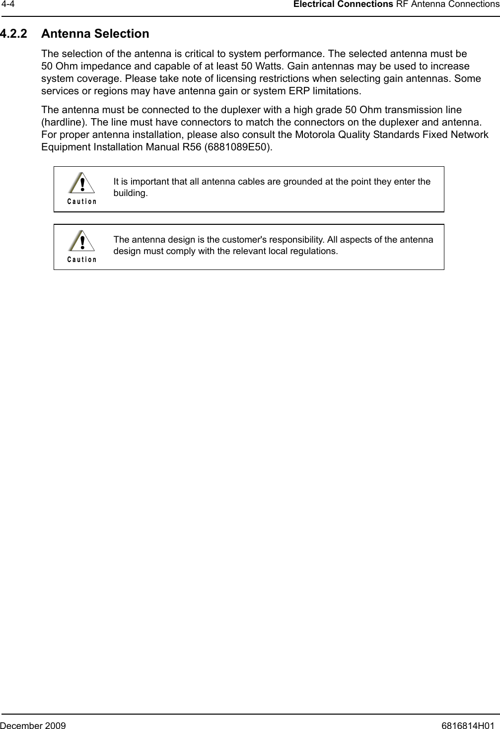 December 2009 6816814H014-4 Electrical Connections RF Antenna Connections4.2.2 Antenna SelectionThe selection of the antenna is critical to system performance. The selected antenna must be  50 Ohm impedance and capable of at least 50 Watts. Gain antennas may be used to increase system coverage. Please take note of licensing restrictions when selecting gain antennas. Some services or regions may have antenna gain or system ERP limitations. The antenna must be connected to the duplexer with a high grade 50 Ohm transmission line (hardline). The line must have connectors to match the connectors on the duplexer and antenna.  For proper antenna installation, please also consult the Motorola Quality Standards Fixed Network Equipment Installation Manual R56 (6881089E50).It is important that all antenna cables are grounded at the point they enter the building.The antenna design is the customer&apos;s responsibility. All aspects of the antenna design must comply with the relevant local regulations.!C a u t i o n!C a u t i o n