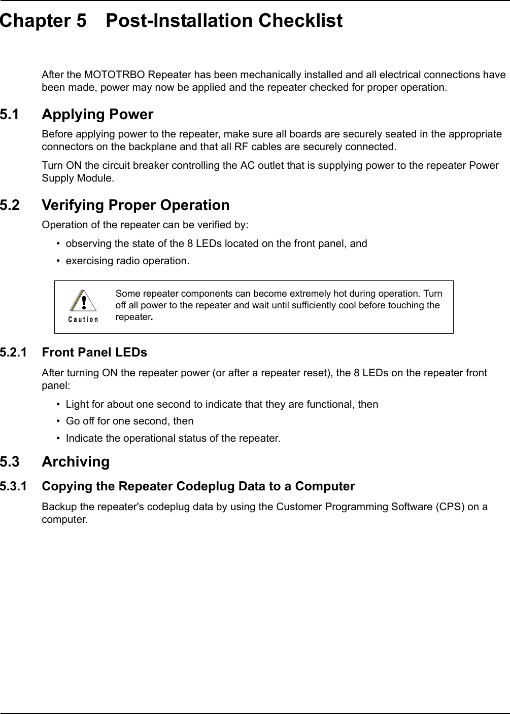 Chapter 5 Post-Installation ChecklistAfter the MOTOTRBO Repeater has been mechanically installed and all electrical connections have been made, power may now be applied and the repeater checked for proper operation.5.1 Applying PowerBefore applying power to the repeater, make sure all boards are securely seated in the appropriate connectors on the backplane and that all RF cables are securely connected.Turn ON the circuit breaker controlling the AC outlet that is supplying power to the repeater Power Supply Module.5.2 Verifying Proper OperationOperation of the repeater can be verified by:• observing the state of the 8 LEDs located on the front panel, and• exercising radio operation.5.2.1 Front Panel LEDsAfter turning ON the repeater power (or after a repeater reset), the 8 LEDs on the repeater front panel:• Light for about one second to indicate that they are functional, then• Go off for one second, then• Indicate the operational status of the repeater.5.3 Archiving5.3.1 Copying the Repeater Codeplug Data to a ComputerBackup the repeater&apos;s codeplug data by using the Customer Programming Software (CPS) on a computer.Some repeater components can become extremely hot during operation. Turn off all power to the repeater and wait until sufficiently cool before touching the repeater.!C a u t i o n