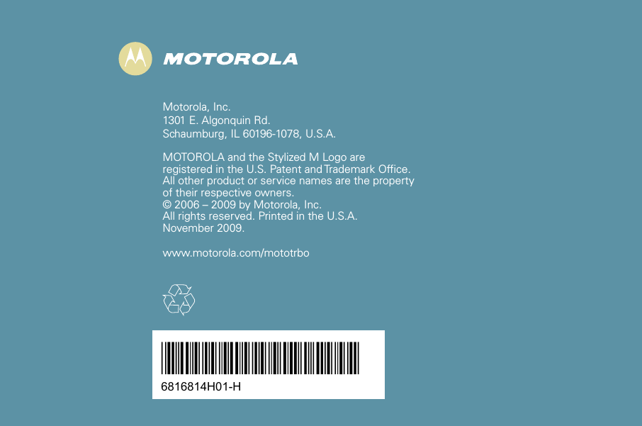 *6816814H01*6816814H01-H Motorola, Inc.1301 E. Algonquin Rd.Schaumburg, IL 60196-1078, U.S.A.MOTOROLA and the Stylized M Logo are registered in the U.S. Patent and Trademark Office. All other product or service names are the property of their respective owners.© 2006 – 2009 by Motorola, Inc.All rights reserved. Printed in the U.S.A.November 2009.www.motorola.com/mototrbo