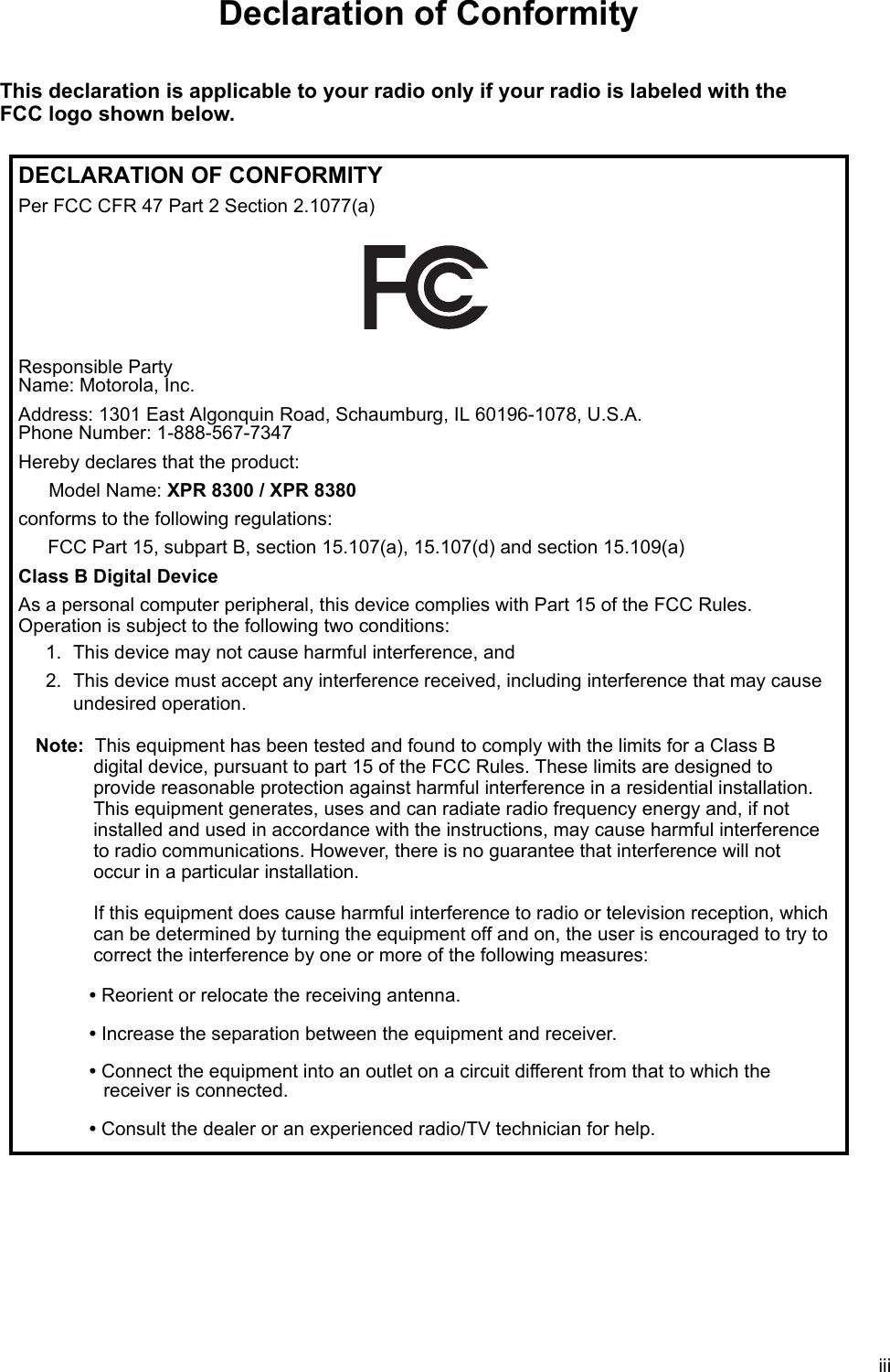 iiiDeclaration of ConformityThis declaration is applicable to your radio only if your radio is labeled with the FCC logo shown below.DECLARATION OF CONFORMITYPer FCC CFR 47 Part 2 Section 2.1077(a)Responsible Party  Name: Motorola, Inc.Address: 1301 East Algonquin Road, Schaumburg, IL 60196-1078, U.S.A. Phone Number: 1-888-567-7347Hereby declares that the product:Model Name: XPR 8300 / XPR 8380conforms to the following regulations:FCC Part 15, subpart B, section 15.107(a), 15.107(d) and section 15.109(a)Class B Digital DeviceAs a personal computer peripheral, this device complies with Part 15 of the FCC Rules.  Operation is subject to the following two conditions:1. This device may not cause harmful interference, and 2. This device must accept any interference received, including interference that may cause undesired operation.Note: This equipment has been tested and found to comply with the limits for a Class B  digital device, pursuant to part 15 of the FCC Rules. These limits are designed to  provide reasonable protection against harmful interference in a residential installation.  This equipment generates, uses and can radiate radio frequency energy and, if not installed and used in accordance with the instructions, may cause harmful interference  to radio communications. However, there is no guarantee that interference will not  occur in a particular installation.   If this equipment does cause harmful interference to radio or television reception, which can be determined by turning the equipment off and on, the user is encouraged to try to correct the interference by one or more of the following measures:• Reorient or relocate the receiving antenna.• Increase the separation between the equipment and receiver.• Connect the equipment into an outlet on a circuit different from that to which the  receiver is connected. • Consult the dealer or an experienced radio/TV technician for help.