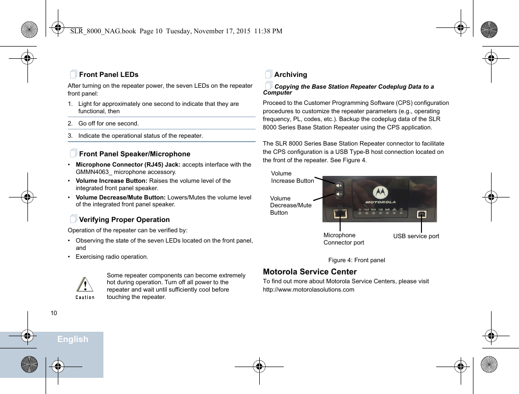                                 EnglishEnglish10Front Panel LEDsAfter turning on the repeater power, the seven LEDs on the repeater front panel:1. Light for approximately one second to indicate that they are functional, then2. Go off for one second.3. Indicate the operational status of the repeater.Front Panel Speaker/Microphone•Microphone Connector (RJ45) Jack: accepts interface with the GMMN4063_ microphone accessory.•Volume Increase Button: Raises the volume level of the integrated front panel speaker.•Volume Decrease/Mute Button: Lowers/Mutes the volume level of the integrated front panel speaker.Verifying Proper OperationOperation of the repeater can be verified by:• Observing the state of the seven LEDs located on the front panel, and• Exercising radio operation.ArchivingCopying the Base Station Repeater Codeplug Data to a ComputerProceed to the Customer Programming Software (CPS) configuration procedures to customize the repeater parameters (e.g., operating frequency, PL, codes, etc.). Backup the codeplug data of the SLR 8000 Series Base Station Repeater using the CPS application.The SLR 8000 Series Base Station Repeater connector to facilitate the CPS configuration is a USB Type-B host connection located on the front of the repeater. See Figure 4.Figure 4: Front panelMotorola Service CenterTo find out more about Motorola Service Centers, please visit http://www.motorolasolutions.comSome repeater components can become extremely hot during operation. Turn off all power to the repeater and wait until sufficiently cool before touching the repeater.USB service portMicrophone Connector portVolume Increase ButtonVolumeDecrease/Mute ButtonSLR_8000_NAG.book  Page 10  Tuesday, November 17, 2015  11:38 PM