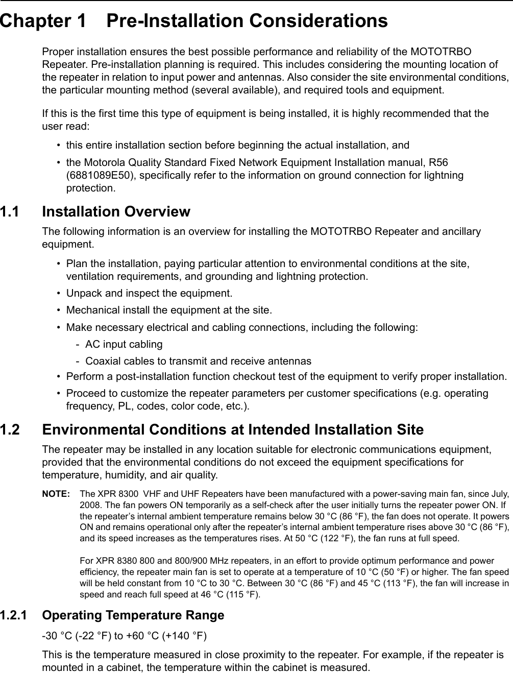 Chapter 1 Pre-Installation Considerations Proper installation ensures the best possible performance and reliability of the MOTOTRBO Repeater. Pre-installation planning is required. This includes considering the mounting location of the repeater in relation to input power and antennas. Also consider the site environmental conditions, the particular mounting method (several available), and required tools and equipment.If this is the first time this type of equipment is being installed, it is highly recommended that the  user read:• this entire installation section before beginning the actual installation, and• the Motorola Quality Standard Fixed Network Equipment Installation manual, R56 (6881089E50), specifically refer to the information on ground connection for lightning protection.1.1 Installation OverviewThe following information is an overview for installing the MOTOTRBO Repeater and ancillary equipment. • Plan the installation, paying particular attention to environmental conditions at the site, ventilation requirements, and grounding and lightning protection.• Unpack and inspect the equipment.• Mechanical install the equipment at the site.• Make necessary electrical and cabling connections, including the following:- AC input cabling- Coaxial cables to transmit and receive antennas• Perform a post-installation function checkout test of the equipment to verify proper installation.• Proceed to customize the repeater parameters per customer specifications (e.g. operating frequency, PL, codes, color code, etc.).1.2 Environmental Conditions at Intended Installation SiteThe repeater may be installed in any location suitable for electronic communications equipment, provided that the environmental conditions do not exceed the equipment specifications for temperature, humidity, and air quality. NOTE: The XPR 8300  VHF and UHF Repeaters have been manufactured with a power-saving main fan, since July, 2008. The fan powers ON temporarily as a self-check after the user initially turns the repeater power ON. If the repeater’s internal ambient temperature remains below 30 °C (86 °F), the fan does not operate. It powers ON and remains operational only after the repeater’s internal ambient temperature rises above 30 °C (86 °F), and its speed increases as the temperatures rises. At 50 °C (122 °F), the fan runs at full speed.  For XPR 8380 800 and 800/900 MHz repeaters, in an effort to provide optimum performance and power efficiency, the repeater main fan is set to operate at a temperature of 10 °C (50 °F) or higher. The fan speed will be held constant from 10 °C to 30 °C. Between 30 °C (86 °F) and 45 °C (113 °F), the fan will increase in speed and reach full speed at 46 °C (115 °F).1.2.1 Operating Temperature Range-30 °C (-22 °F) to +60 °C (+140 °F)This is the temperature measured in close proximity to the repeater. For example, if the repeater is mounted in a cabinet, the temperature within the cabinet is measured.