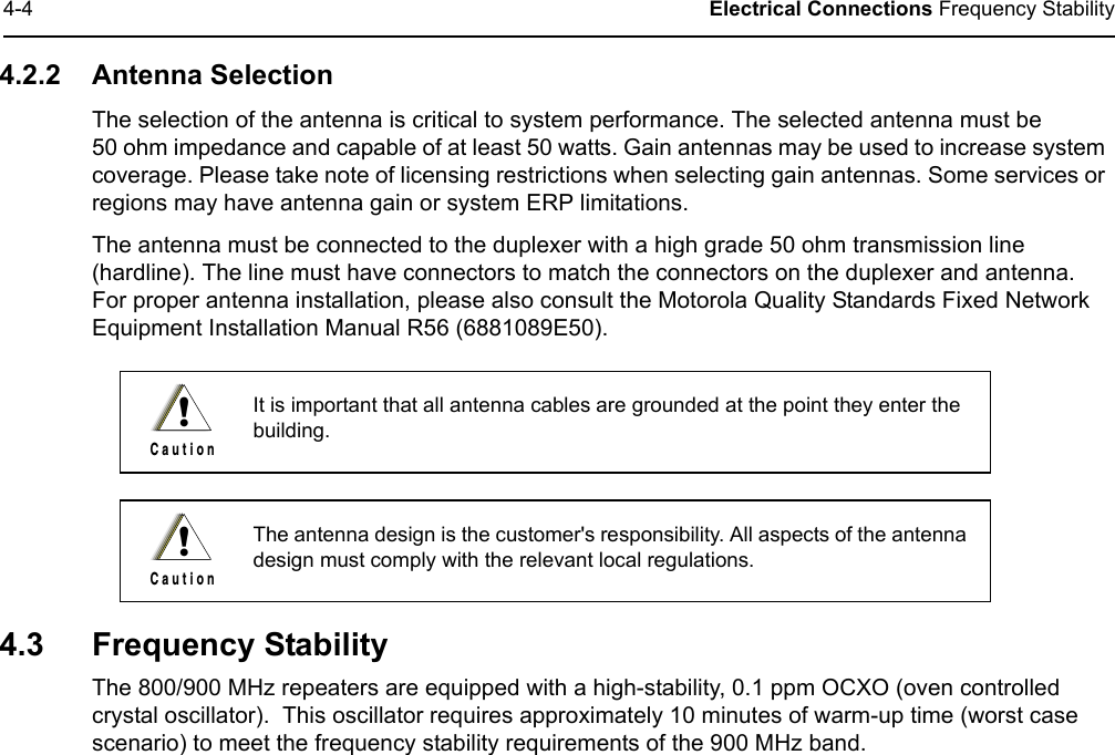 4-4 Electrical Connections Frequency Stability4.2.2 Antenna SelectionThe selection of the antenna is critical to system performance. The selected antenna must be  50 ohm impedance and capable of at least 50 watts. Gain antennas may be used to increase system coverage. Please take note of licensing restrictions when selecting gain antennas. Some services or regions may have antenna gain or system ERP limitations. The antenna must be connected to the duplexer with a high grade 50 ohm transmission line (hardline). The line must have connectors to match the connectors on the duplexer and antenna.  For proper antenna installation, please also consult the Motorola Quality Standards Fixed Network Equipment Installation Manual R56 (6881089E50).4.3 Frequency Stability The 800/900 MHz repeaters are equipped with a high-stability, 0.1 ppm OCXO (oven controlled crystal oscillator).  This oscillator requires approximately 10 minutes of warm-up time (worst case scenario) to meet the frequency stability requirements of the 900 MHz band.It is important that all antenna cables are grounded at the point they enter the building.The antenna design is the customer&apos;s responsibility. All aspects of the antenna design must comply with the relevant local regulations.!C a u t i o n!C a u t i o n