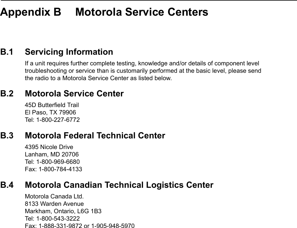 Appendix B Motorola Service CentersB.1 Servicing InformationIf a unit requires further complete testing, knowledge and/or details of component level troubleshooting or service than is customarily performed at the basic level, please send  the radio to a Motorola Service Center as listed below.B.2 Motorola Service Center45D Butterfield Trail El Paso, TX 79906 Tel: 1-800-227-6772B.3 Motorola Federal Technical Center4395 Nicole Drive Lanham, MD 20706 Tel: 1-800-969-6680 Fax: 1-800-784-4133B.4 Motorola Canadian Technical Logistics CenterMotorola Canada Ltd. 8133 Warden Avenue Markham, Ontario, L6G 1B3 Tel: 1-800-543-3222 Fax: 1-888-331-9872 or 1-905-948-5970