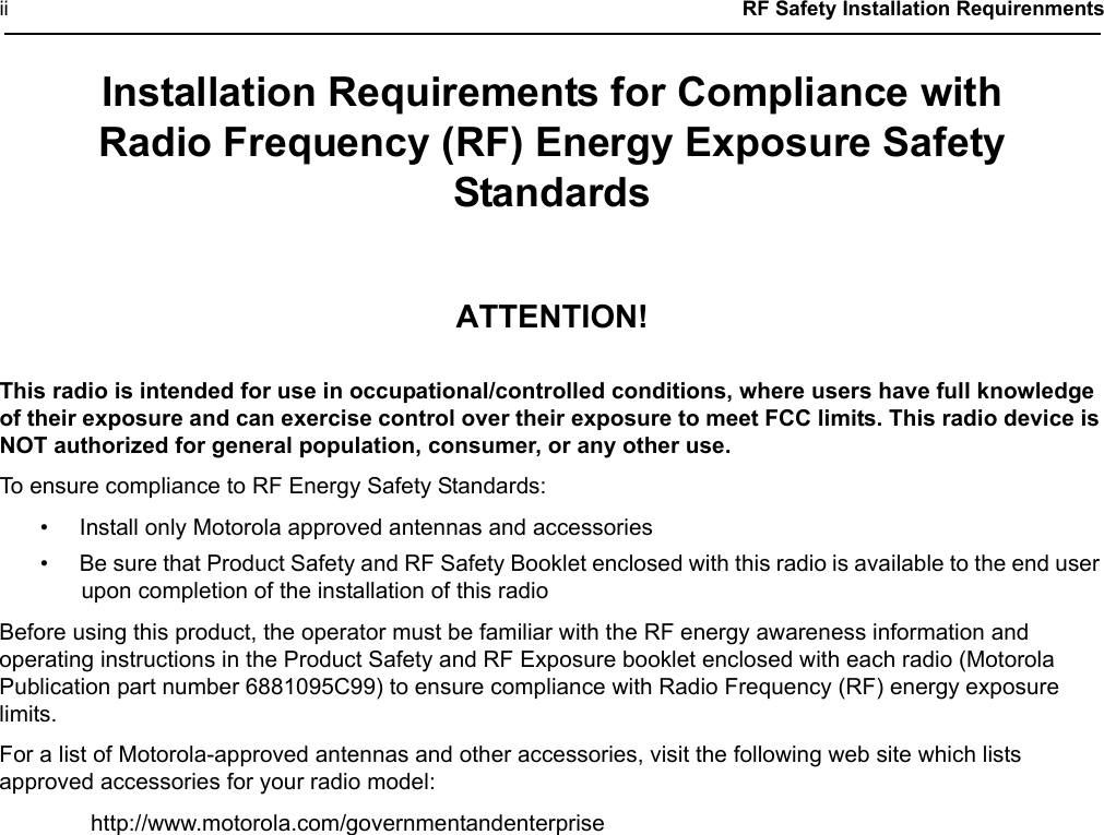 ii  RF Safety Installation RequirenmentsInstallation Requirements for Compliance withRadio Frequency (RF) Energy Exposure Safety StandardsATTENTION!This radio is intended for use in occupational/controlled conditions, where users have full knowledge of their exposure and can exercise control over their exposure to meet FCC limits. This radio device is NOT authorized for general population, consumer, or any other use.To ensure compliance to RF Energy Safety Standards:• Install only Motorola approved antennas and accessories• Be sure that Product Safety and RF Safety Booklet enclosed with this radio is available to the end user upon completion of the installation of this radio Before using this product, the operator must be familiar with the RF energy awareness information and operating instructions in the Product Safety and RF Exposure booklet enclosed with each radio (Motorola Publication part number 6881095C99) to ensure compliance with Radio Frequency (RF) energy exposure limits. For a list of Motorola-approved antennas and other accessories, visit the following web site which lists approved accessories for your radio model:http://www.motorola.com/governmentandenterprise