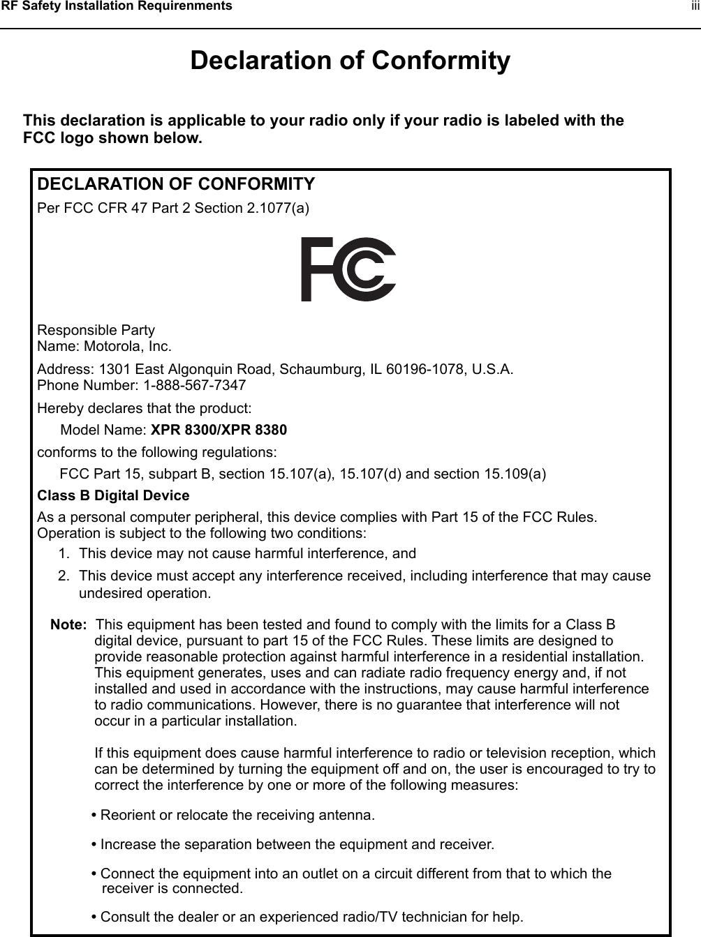  RF Safety Installation Requirenments   iiiDeclaration of ConformityThis declaration is applicable to your radio only if your radio is labeled with the FCC logo shown below.DECLARATION OF CONFORMITYPer FCC CFR 47 Part 2 Section 2.1077(a)Responsible Party Name: Motorola, Inc.Address: 1301 East Algonquin Road, Schaumburg, IL 60196-1078, U.S.A.Phone Number: 1-888-567-7347Hereby declares that the product:Model Name: XPR 8300/XPR 8380conforms to the following regulations:FCC Part 15, subpart B, section 15.107(a), 15.107(d) and section 15.109(a)Class B Digital DeviceAs a personal computer peripheral, this device complies with Part 15 of the FCC Rules. Operation is subject to the following two conditions:1. This device may not cause harmful interference, and 2. This device must accept any interference received, including interference that may cause undesired operation.Note: This equipment has been tested and found to comply with the limits for a Class B digital device, pursuant to part 15 of the FCC Rules. These limits are designed to provide reasonable protection against harmful interference in a residential installation. This equipment generates, uses and can radiate radio frequency energy and, if not installed and used in accordance with the instructions, may cause harmful interference to radio communications. However, there is no guarantee that interference will not occur in a particular installation. If this equipment does cause harmful interference to radio or television reception, which can be determined by turning the equipment off and on, the user is encouraged to try to correct the interference by one or more of the following measures:• Reorient or relocate the receiving antenna.• Increase the separation between the equipment and receiver.• Connect the equipment into an outlet on a circuit different from that to which the receiver is connected. • Consult the dealer or an experienced radio/TV technician for help.