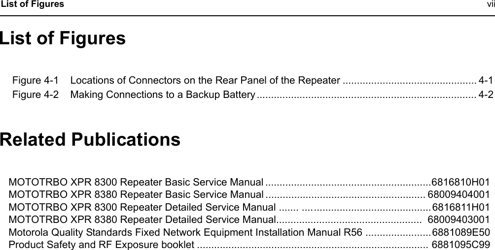  List of Figures viiList of FiguresFigure 4-1 Locations of Connectors on the Rear Panel of the Repeater ............................................... 4-1Figure 4-2 Making Connections to a Backup Battery ............................................................................. 4-2Related Publications MOTOTRBO XPR 8300 Repeater Basic Service Manual ..........................................................6816810H01MOTOTRBO XPR 8380 Repeater Basic Service Manual ........................................................ 68009404001MOTOTRBO XPR 8300 Repeater Detailed Service Manual ....... ............................................. 6816811H01MOTOTRBO XPR 8380 Repeater Detailed Service Manual...................................................  68009403001Motorola Quality Standards Fixed Network Equipment Installation Manual R56 ....................... 6881089E50Product Safety and RF Exposure booklet ................................................................................. 6881095C99
