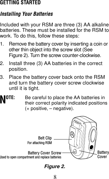 8GETTING STARTEDInstalling Your BatteriesIncluded with your RSM are three (3) AA alkaline batteries. These must be installed for the RSM to work. To do this, follow these steps: 1. Remove the battery cover by inserting a coin or other thin object into the screw slot (See Figure 2). Turn the screw counter-clockwise.2. Install three (3) AA batteries in the correct position.3. Place the battery cover back onto the RSM and turn the battery cover screw clockwise until it is tight.OTE: Be careful to place the AA batteries in their correct polarity indicated positions (+ positive, – negative).NBelt ClipFor attaching RSMBattery Cover ScrewUsed to open compartment and replace batteriesFigure 2.BatteryCover
