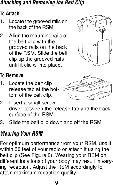 9Attaching and Removing the Belt ClipTo Attach1. Locate the grooved rails on the back of the RSM.2. Align the mounting rails of the belt clip with the grooved rails on the back of the RSM. Slide the belt clip up the grooved rails until it clicks into place.To Remove1. Locate the belt clip release tab at the bot-tom of the belt clip.2. Insert a small screw-driver between the release tab and the back surface of the RSM.3. Slide the belt clip down and off the RSM.Wearing Your RSMFor optimum performance from your RSM, use it within 30 feet of your radio or attach it using the belt clip (See Figure 2). Wearing your RSM on different locations of your body may result in vary-ing reception. Adjust the RSM accordingly to attain maximum reception quality.