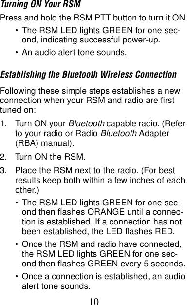 10Turning ON Your RSMPress and hold the RSM PTT button to turn it ON.•The RSM LED lights GREEN for one sec-ond, indicating successful power-up.•An audio alert tone sounds.Establishing the Bluetooth Wireless ConnectionFollowing these simple steps establishes a new connection when your RSM and radio are first tuned on:1. Turn ON your Bluetooth capable radio. (Refer to your radio or Radio Bluetooth Adapter (RBA) manual).2. Turn ON the RSM.3. Place the RSM next to the radio. (For best results keep both within a few inches of each other.) •The RSM LED lights GREEN for one sec-ond then flashes ORANGE until a connec-tion is established. If a connection has not been established, the LED flashes RED.•Once the RSM and radio have connected, the RSM LED lights GREEN for one sec-ond then flashes GREEN every 5 seconds.•Once a connection is established, an audio alert tone sounds.