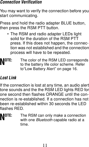 11Connection VerificationYou may want to verify the connection before you start communicating.Press and hold the radio adapter BLUE button, then press the RSM PTT button.•The RSM and radio adapter LEDs light solid for the duration of the RSM PTT press. If this does not happen, the connec-tion was not established and the connection process will have to be repeated. OTE: The color of the RSM LED corresponds to the battery life color scheme. Refer to“Low Battery Alert” on page 16.Lost LinkIf the connection is lost at any time, an audio alert tone sounds and the the RSM LED lights RED for one second then flashes ORANGE until the con-nection is re-established. If a connection has not been re-established within 30 seconds the LED flashes RED.OTE: The RSM can only make a connection with one Bluetooth capable radio at a time.NN