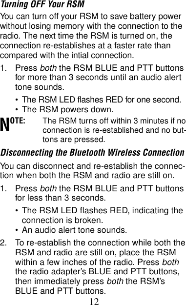 12Turning OFF Your RSMYou can turn off your RSM to save battery power without losing memory with the connection to the radio. The next time the RSM is turned on, the connection re-establishes at a faster rate than compared with the intial connection.1. Press both the RSM BLUE and PTT buttons for more than 3 seconds until an audio alert tone sounds.•The RSM LED flashes RED for one second.•The RSM powers down.OTE: The RSM turns off within 3 minutes if no connection is re-established and no but-tons are pressed.Disconnecting the Bluetooth Wireless ConnectionYou can disconnect and re-establish the connec-tion when both the RSM and radio are still on.1. Press both the RSM BLUE and PTT buttons for less than 3 seconds.•The RSM LED flashes RED, indicating the connection is broken.•An audio alert tone sounds.2. To re-establish the connection while both the RSM and radio are still on, place the RSM within a few inches of the radio. Press both the radio adapter’s BLUE and PTT buttons, then immediately press both the RSM’s BLUE and PTT buttons.N