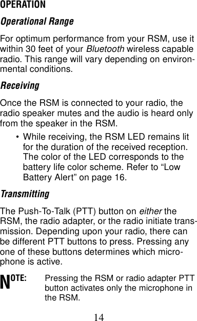 14OPERATION Operational RangeFor optimum performance from your RSM, use it within 30 feet of your Bluetooth wireless capable radio. This range will vary depending on environ-mental conditions.ReceivingOnce the RSM is connected to your radio, the radio speaker mutes and the audio is heard only from the speaker in the RSM.•While receiving, the RSM LED remains lit for the duration of the received reception. The color of the LED corresponds to the battery life color scheme. Refer to “Low Battery Alert” on page 16.Transmitting The Push-To-Talk (PTT) button on either the RSM, the radio adapter, or the radio initiate trans-mission. Depending upon your radio, there can be different PTT buttons to press. Pressing any one of these buttons determines which micro-phone is active.OTE: Pressing the RSM or radio adapter PTT button activates only the microphone in the RSM.N
