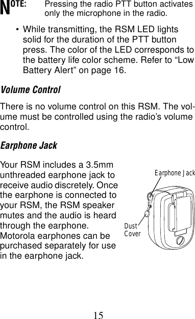 15OTE: Pressing the radio PTT button activates only the microphone in the radio.•While transmitting, the RSM LED lights solid for the duration of the PTT button press. The color of the LED corresponds to the battery life color scheme. Refer to “Low Battery Alert” on page 16.Volume ControlThere is no volume control on this RSM. The vol-ume must be controlled using the radio’s volume control.Earphone JackYour RSM includes a 3.5mm unthreaded earphone jack to receive audio discretely. Once the earphone is connected to your RSM, the RSM speaker mutes and the audio is heard through the earphone. Motorola earphones can be purchased separately for use in the earphone jack.NEarphone JackDustCover
