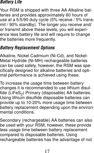 17Battery LifeYour RSM is shipped with three AA Alkaline bat-teries and provides approximately 60 hours of use at a 5/5/90 duty cycle (5% receive / 5% trans-mit / 90% standby). The longer you receive and/or transmit above these levels, you will experi-ence less battery life and will require to change the batteries more frequently.Battery Replacement OptionsAlkaline, Nickel Cadmium (Ni-Cd), and Nickel- Metal Hydride (Ni-MH) rechargeable batteries can be used safely, however, the RSM was spe-cifically designed for alkaline batteries and opti-mal performance is achieved using these.To increase the usage time between battery changes it is recommended to use lithium disul-fide (LiFeS2) Primary (disposable) AA batteries. Using lithium disulfide disposable batteries can provide up to 10-20% more usage time between battery replacement depending upon the environ-mental conditions. Secondary (rechargeable) AA batteries can also be used with your RSM, however, these provide less usage time between battery replacement compared to disposable batteries. Using rechargeable batteries has the advantage of not 