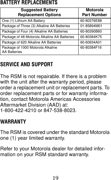 19BATTERY REPLACEMENTSSERVICE AND SUPPORTThe RSM is not repairable. If there is a problem with the unit after the warranty period, please order a replacement unit or replacement parts. To order replacement parts or for warranty informa-tion, contact Motorola Americas Accessories Aftermarket Division (AAD) at:1-800-422-4210 or 847-538-8023.WARRANTYThe RSM is covered under the standard Motorola one (1) year limited warranty.Refer to your Motorola dealer for detailed infor-mation on your RSM standard warranty.Suggested BatteryReplacement Options MotorolaPart NumberOne (1) Lithium AA Battery 60-80376E88Package of Three (3) Alkaline AA Batteries 01-85894M01Package of Four (4) Alkaline AA Batteries 60-80390B60Package of 48 Motorola Alkaline AA Batteries 60-80384K75Package of 620 Alkaline AA Batteries 60-60934A01Package of 1000 Motorola AlkalineAA Batteries 60-80384F16