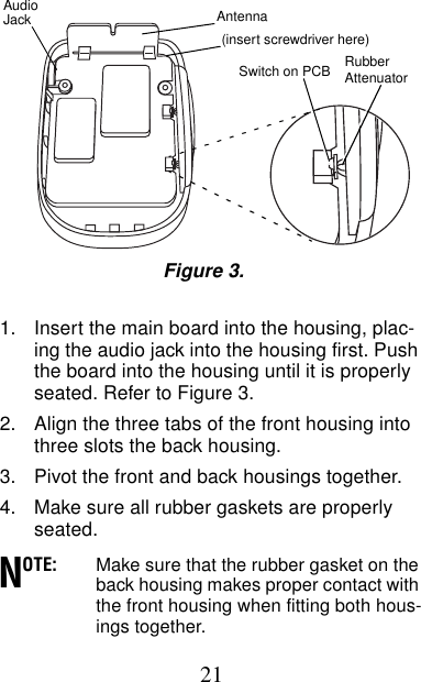 211. Insert the main board into the housing, plac-ing the audio jack into the housing first. Push the board into the housing until it is properly seated. Refer to Figure 3.2. Align the three tabs of the front housing into three slots the back housing.3. Pivot the front and back housings together.4. Make sure all rubber gaskets are properly seated.OTE: Make sure that the rubber gasket on the back housing makes proper contact with the front housing when fitting both hous-ings together.AntennaAudioJackSwitch on PCB Rubber Figure 3.Attenuator(insert screwdriver here)N