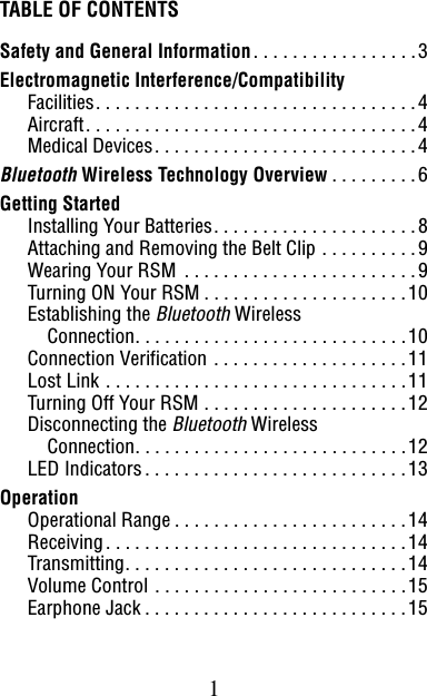 1TABLE OF CONTENTSSafety and General Information. . . . . . . . . . . . . . . . .3Electromagnetic Interference/CompatibilityFacilities. . . . . . . . . . . . . . . . . . . . . . . . . . . . . . . . .4Aircraft. . . . . . . . . . . . . . . . . . . . . . . . . . . . . . . . . .4Medical Devices. . . . . . . . . . . . . . . . . . . . . . . . . . .4Bluetooth Wireless Technology Overview . . . . . . . . .6Getting StartedInstalling Your Batteries. . . . . . . . . . . . . . . . . . . . .8Attaching and Removing the Belt Clip . . . . . . . . . .9Wearing Your RSM  . . . . . . . . . . . . . . . . . . . . . . . .9Turning ON Your RSM . . . . . . . . . . . . . . . . . . . . .10Establishing the Bluetooth WirelessConnection. . . . . . . . . . . . . . . . . . . . . . . . . . . .10Connection Verification . . . . . . . . . . . . . . . . . . . .11Lost Link . . . . . . . . . . . . . . . . . . . . . . . . . . . . . . .11Turning Off Your RSM . . . . . . . . . . . . . . . . . . . . .12Disconnecting the Bluetooth WirelessConnection. . . . . . . . . . . . . . . . . . . . . . . . . . . .12LED Indicators. . . . . . . . . . . . . . . . . . . . . . . . . . .13OperationOperational Range . . . . . . . . . . . . . . . . . . . . . . . .14Receiving. . . . . . . . . . . . . . . . . . . . . . . . . . . . . . .14Transmitting. . . . . . . . . . . . . . . . . . . . . . . . . . . . .14Volume Control . . . . . . . . . . . . . . . . . . . . . . . . . .15Earphone Jack . . . . . . . . . . . . . . . . . . . . . . . . . . .15