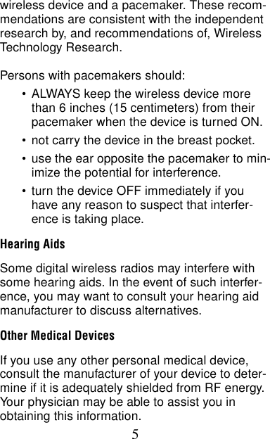 5wireless device and a pacemaker. These recom-mendations are consistent with the independent research by, and recommendations of, Wireless Technology Research.Persons with pacemakers should:•ALWAYS keep the wireless device more than 6 inches (15 centimeters) from their pacemaker when the device is turned ON.•not carry the device in the breast pocket.•use the ear opposite the pacemaker to min-imize the potential for interference.•turn the device OFF immediately if you have any reason to suspect that interfer-ence is taking place.Hearing AidsSome digital wireless radios may interfere with some hearing aids. In the event of such interfer-ence, you may want to consult your hearing aid manufacturer to discuss alternatives.Other Medical DevicesIf you use any other personal medical device, consult the manufacturer of your device to deter-mine if it is adequately shielded from RF energy. Your physician may be able to assist you in obtaining this information.