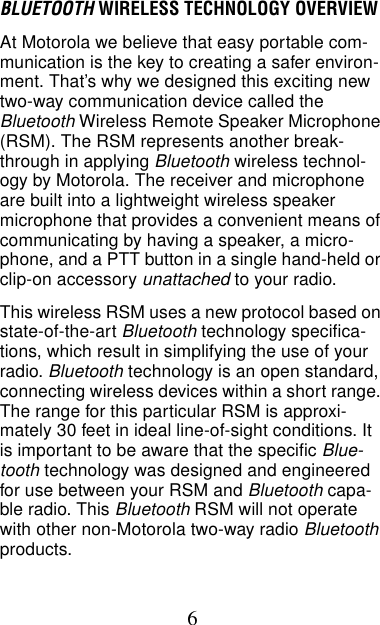 6BLUETOOTH WIRELESS TECHNOLOGY OVERVIEWAt Motorola we believe that easy portable com-munication is the key to creating a safer environ-ment. That’s why we designed this exciting new two-way communication device called the Bluetooth Wireless Remote Speaker Microphone (RSM). The RSM represents another break-through in applying Bluetooth wireless technol-ogy by Motorola. The receiver and microphone are built into a lightweight wireless speaker microphone that provides a convenient means of communicating by having a speaker, a micro-phone, and a PTT button in a single hand-held or clip-on accessory unattached to your radio.This wireless RSM uses a new protocol based on state-of-the-art Bluetooth technology specifica-tions, which result in simplifying the use of your radio. Bluetooth technology is an open standard, connecting wireless devices within a short range. The range for this particular RSM is approxi-mately 30 feet in ideal line-of-sight conditions. It is important to be aware that the specific Blue-tooth technology was designed and engineered for use between your RSM and Bluetooth capa-ble radio. This Bluetooth RSM will not operate with other non-Motorola two-way radio Bluetooth products.