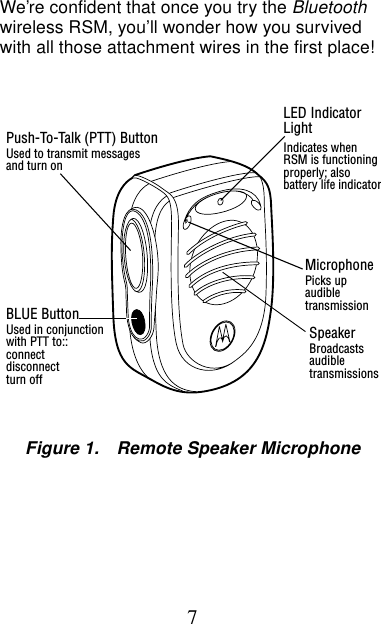 7We’re confident that once you try the Bluetooth wireless RSM, you’ll wonder how you survived with all those attachment wires in the first place!LED IndicatorLightIndicates whenRSM is functioningproperly; alsobattery life indicatorMicrophonePicks upaudibletransmissionSpeakerBroadcastsaudibletransmissionsPush-To-Talk (PTT) ButtonUsed to transmit messagesBLUE ButtonUsed in conjunctionFigure 1. Remote Speaker Microphoneand turn onwith PTT to::connectdisconnectturn off